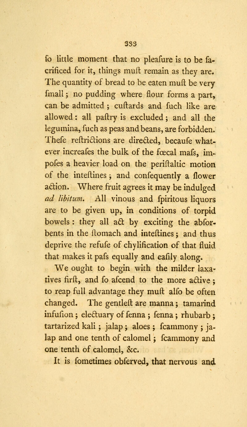 fo little moment that no pleafure is to be fa- crificed for it, things muit remain as they are. The quantity of bread to be eaten muft be very fmall; no pudding where flour forms a part, can be admitted ; cuftards and fuch like are allowed: all paftry is excluded; and all the legumina, fuch as peas and beans, are forbidden. Thefe reftridions are direded, becaufe what- ever increafes the bulk of the foecal mafs, im- pofes a heavier load on the periftaltic motion of the inteflines; and confequently a flower adion. Where fruit agrees it may be indulged ad libitiwi* All vinous and fpiritous liquors are to be given up, in conditions of torpid bowels: they all ad: by exciting the abfor- bents in the flomach and inteft:ines; and thus deprive the refufe of chylification of that fluid that makes it pafs equally and eaflly along. We ought to begin with the milder laxa- tives firfl:, and fo afcend to the more adive; to reap full advantage they mufl: alfo be often changed. The gentled are manna; tamannd infufion; eleduary of fenna ; fenna; rhubarb ; tartarized kali; jalap ; aloes ; fcammony ; ja- lap and one tenth of calomel; fcammony and one tenth of calomel, &c. It is fometimes obferved, that nervous and