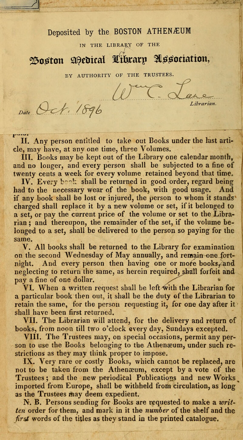 A'-. Deposited by the BOSTON ATHENAEUM IN THE LIBRA?,Y OF THE __ / 25o^ton St^etiical Htbrarp ^Ijef^otiatton, BY AUTHORITY OF THE TRUSTEES. lir^..<£m^.^. Librarian. II. Any person entitled to take out Books under the last arti- cle, may have, at any one time, three Volumes. III. Books may be kept out of the Library one calendar month, and no longer, and every person shall be subjected to a fine of twenty cents a week for every volume retained beyond that time. IV. Every t!: shall be returned in good order, regard being had to the necessary wear of the book, with good usage. And if any book shall be lost or injured, the person to whom it stands' charged shall replace it by a new volume or set, if it belonged to a set, or pay the current price of the volume or set to the Libra- rian ; and thereupon, the remainder of the set, if the volume be- longed to a set, shall be delivered to the person so paying for the same. V. All books shall be returned to the Library for examination on the second Wednesday of May annually, and remain -one fort- night. And every person then having one or mof^e books^^and neglecting to return the same, as herein required, shall forfeit and pay a fine of one dollar. ^^ * VI. When a written request shall be left'With the Librarian for a particular book then out, it shall be the duty of the Librarian to retain the same, for the person requesting it, for one day after it' shall have been first returned. VII. The Librarian will attend, for the delivery and return of books, from noon till two o'clock every day, Sundays excepted. VIII. The Trustees may, on special occasions, permit any per- son to use the Books belonging to the Athenaeum, under such re- strictions as they may think proper to impose. IX. Very rare or costly Books, which cannot be replaced, are not to be taken from the Athenaeum, except by a vote of the Trustees; and the new periodical Publications and new Works ^ imported from Europe, shall be withheld from circulation, as long as the Trustees may deem expedient. N. B. Persons sending for Books are requested to make a wriU ten order for them, and mark in it the number of the shelf and the ■firsi words of the titles as they stand in the printed catalogue.