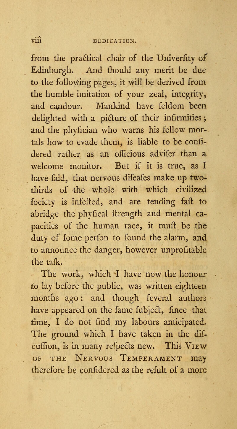 VIU DEDICATION, from the pradtical chair of the Univerfity of Edinburgh. , And fhould any merit be due to the following pages, it will be derived from the humble imitation of your zeal, integrity, and candour. Mankind have feldom been delighted with a pidure of their infirmities j and the phyfician who warns his fellow mor- tals how to evade them, is liable to be confi- dered rather as an officious advifer than a welcome monitor. But if it is true, as I have faid, that nervous difeafes make up two- thirds of the whole with which civilized fociety is infefted, and are tending fall to abridge the phyfical ftrength and mental ca- pacities of the human race, it muft be the duty of fome perfon to found the alarm, and to announce the danger, however unprofitable the tafk. The work, which I have now the honour to lay before the public, was written eighteen months ago: and though feveral authors have appeared on the fame fubjed, fmce that time, I do not find my labours anticipated. The ground which I have taken in the dif- cuffion, is in many refpeds new. This View OF THE Nervous Temperament may therefore be confidered as the refult of a more