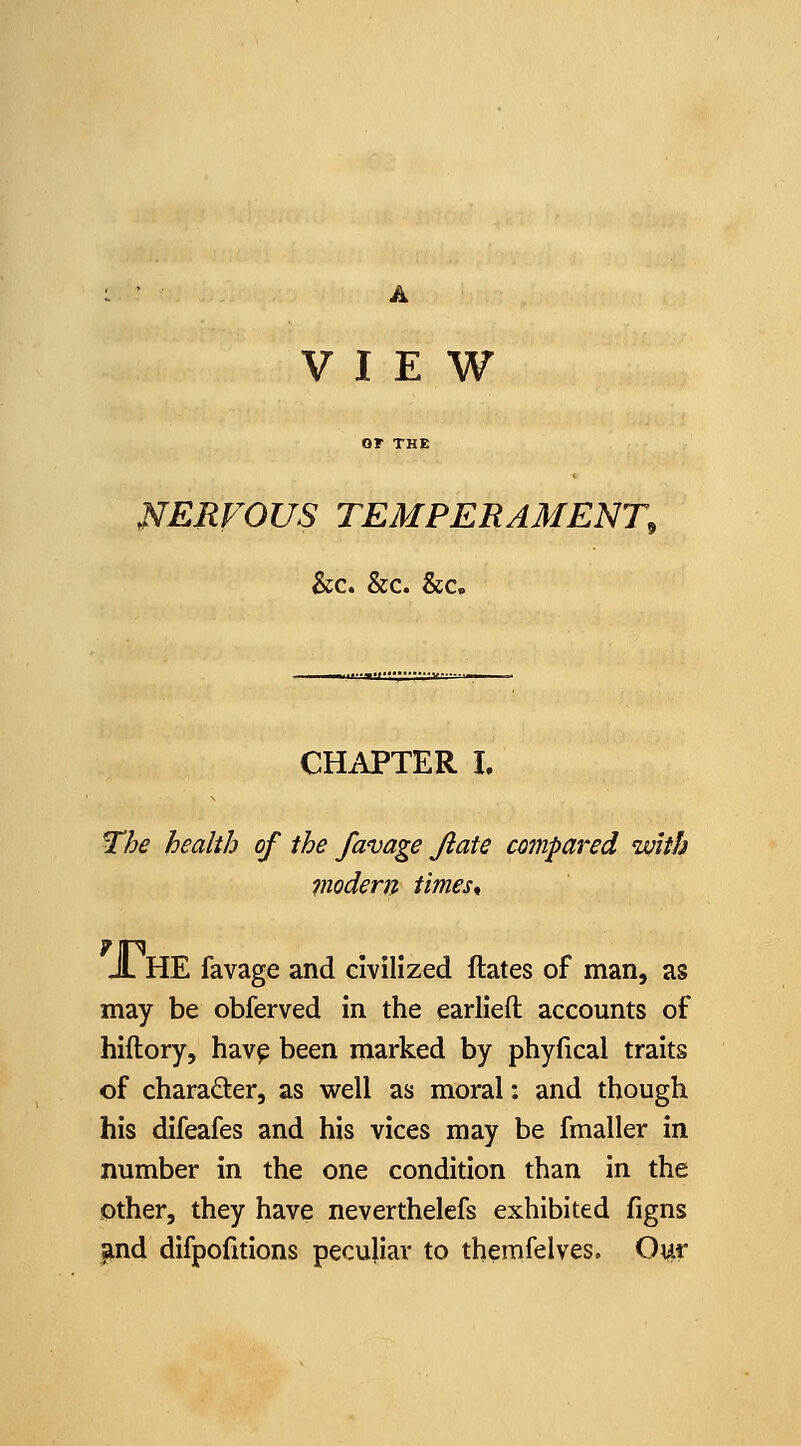 VIEW or THE NERVOUS TEMPERAMENT, &;c. &c. &c. CHAPTER I. The health of the favage Jiate cotnpared with Viodem times^ A. HE favage and civilized ftates of man, as may be obferved in the earlieft accounts of hiftory, hav^ been marked by phyfical traits of charader, as well as moral: and though his difeafes and his vices may be fmaller in number in the one condition than in the Other, they have neverthelefs exhibited figns |ind difpofitions peculiar to themfelves. Our