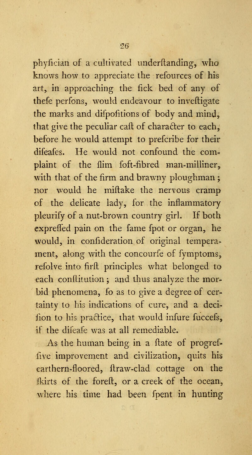 2G phyfician of a cultivated iinderftanding, who knows how to appreciate the refources of his art, in approaching the fick bed of any of thefe perfonsj would endeavour to inveftigate the marks and difpofitions of body and mind, that give the pecuhar eaft of character to each, before he would attempt to prefcribe for their difeafes. He would not confound the com- plaint of the Aim foft-fibred man-milliner, with that of the firm and brawny ploughman; nor would he miflake the nervous cramp of the delicate lady, for the inflammatory pleurify of a nut-brown country girl. If both cxpreifed pain on the fame fpot or organ, he would, in confideration of original tempera- ment, along with the concourfe of fymptoms, refolve into firft principles what belonged to each conltitution ; and thus analyze the mor- bid phenomena, fo as to give a degree of cer- tainty to his indications of cure, and a deci- fion to his praftice, that would infure fuccefs, if the difeafe was at all remediable. As the human being in a (late of progref- iive improvement and civilization, quits his earthern-floored, ftraw-clad cottage on the fkirts of the foreft, or a creek of the ocean, where his time had been fpent in hunting