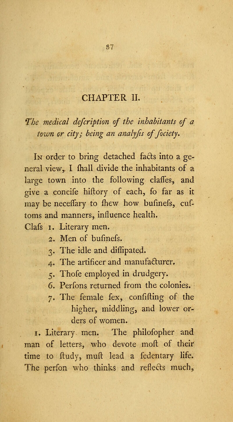 S7 CHAPTER II. The medical defcription of the inhabitants of a town or city; being an analyfis of fociety. In order to bring detached fa(Sts into a ge- neral view,. I fliall divide the inhabitants of a large town into the following clafles, and give a concife hiflory of each, fo far as it may be neceffary to fhew how bufinefs, cuf- toms and manners, influence health, Clafs I. Literary men. 2. Men of bufmefs. 3. The idle and diflipated. 4. The artificer and manufacturer. 5. Thofe employed in drudgery. 6. Perfons returned from the colonies. 7. The female fex, confifting of the higher, middling, and lower or- ders of women. I. Literary, men. The philofopher and man of letters, who devote mod of their time to fludy, muft lead a fedentary life. The perfon who thinks and reflecls much.