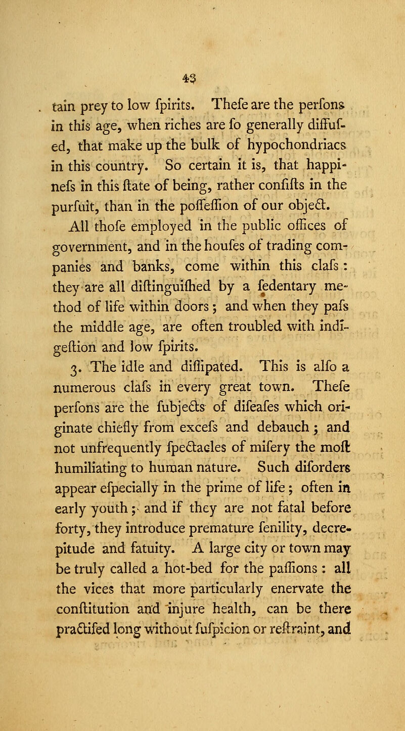 tain prey to low fplrlts, Thefe are the perfons in this age, when riches are fo generally diffuf- ed, that make up the bulk of hypochondriacs in this country. So certain it is, that happi- nefs in this ftate of being, rather confifts in the purfuit, than in the pofleflion of our objed. All thofe employed in the public offices of government, and in the houfes of trading com- panies and banks, come within this clafs: theyare all diftinguiflied by a fedentary me- thod of life within doors; and when they pafs the middle age, are often troubled with indi- geftion and low fpirits. 3. The idle and diffipated. This is alfo a numerous clafs in every great town. Thefe perfons are the fubjeds of difeafes which ori- ginate chiefly from excefs and debauch ; and not unfrequently fpedacles of mifery the moll humiliating to human nature. Such diforders appear efpecially in the prime of life; often in early youth; and if they are not fatal before forty, they introduce premature fenillty, decre- pitude and fatuity. A large city or town may be truly called a hot-bed for the paffions: all the vices that more particularly enervate the conftitution and injure health, can be there pradUfed long without fufpicion or reftraint, and