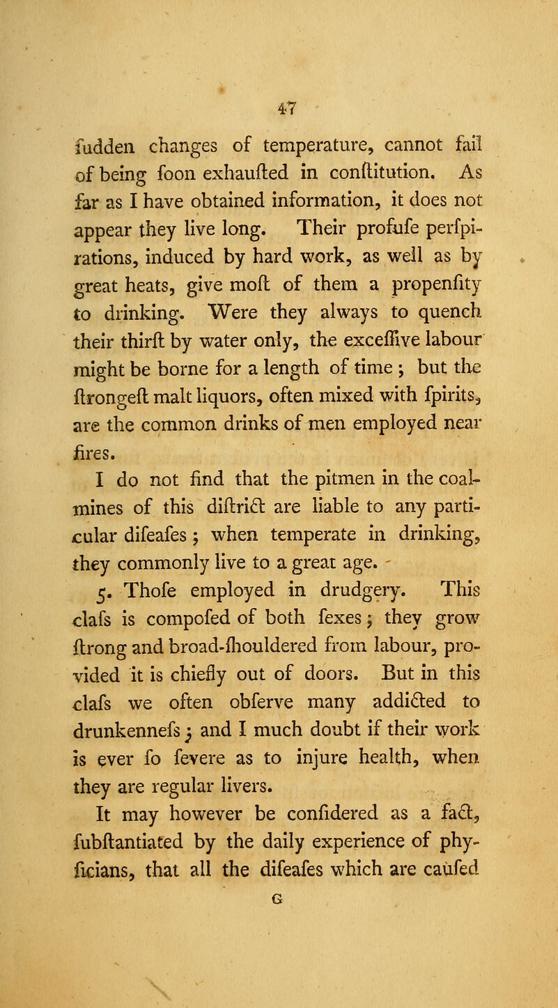 fudden changes of temperature, cannot fail of being foon exhaufted in conftitution. As far as I have obtained information, it does not appear they live long. Their profufe perfpi- rations, induced by hard work, as well as by great heats, give mofl of them a propenfity to drinking. Were they always to quench their thirft by water only, th^ exceffive labour might be borne for a length of time ; but tlie ftrongeft malt liquors, often mixed with fpirits, are the common drinks of men employed near iires. I do not find that the pitmen in the coal- mines of this diflrift are liable to any parti- cular difeafes; when temperate in drinking, they commonly live to a great age. - 5. Thofe employed in drudgery. This clafs is compofed of both fexes j they grow ftrong and broad-fliouldered from labour, pro- vided it is chiefly out of doors. But in this clafs we often obferve many addided to drunkennefs j and I much doubt if their work is ever fo fevere as to injure health, when they are regular livers. It may however be confidered as a fad, fubftantiated by the daily experience of phy- ficians, that all the difeafes which are caiifed