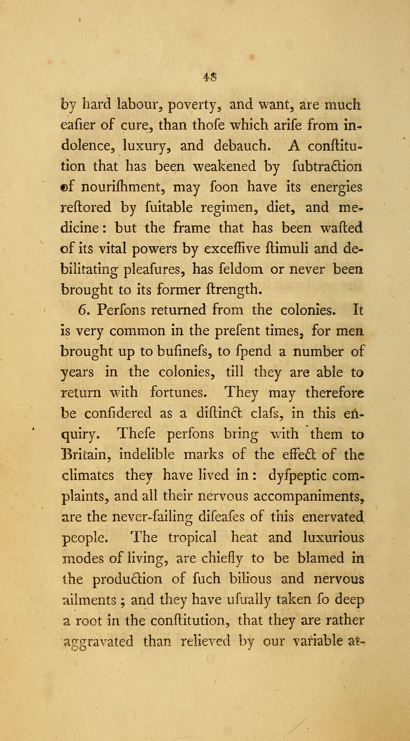 by hard labour, poverty, and want, are much eafier of cure, than thofe which arife from in-- dolence, luxury, and debauch. A conftitu- tion that has been weakened by fubtraftion ©f nourilhment, may foon have Its energies reftored by fultable regimen, diet, and me^^ dicine: but the frame that has been wafted of Its vital powers by exceffive ftimull and de- bilitating pleafures, has feldom or never been brought to Its former ftrength. 6. Perfons returned from the colonies. It is very common in the prefent times, for men brought up to bufinefs, to fpend a number of years in the colonies, till they are able to return with fortunes. They may therefore be confidered as a diftincV. clafs, in this en- quiry. Thefe perfons bring with them to Britain, indelible marks of the effeft of the climates they have lived in: dyfpeptic com- plaints, and all their nervous accompaniments, are the never-failing difeafes of tills enervated people. The tropical heat and luxurious modes of living, are chiefly to be blamed In the produdion of fuch bilious and nervous ailments ; and they have ufuaily taken fo deep a root in the conftitutlon, that they are rather aggravated than relieved by our variable at-