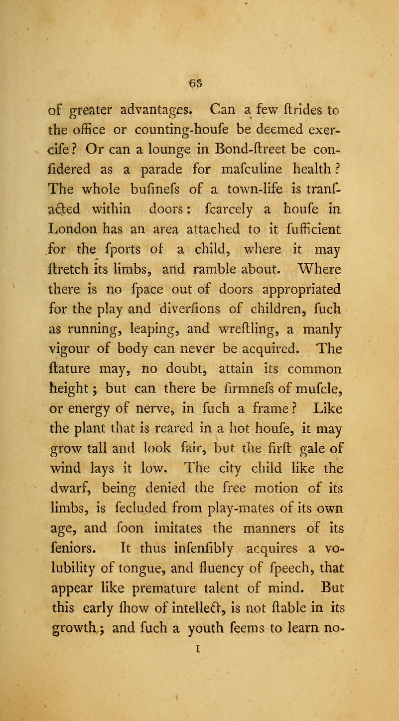 6S of greater advantages. Can a few fhrides to the office or counting-houfe be deemed exer- clfe ? Or can a lounge In Bond-ftreet be con- fidered as a parade for mafculine health ? The whole bufmefs of a town-life is tranf- a£led within doors: fcarcely a houfe in London has an area attached to it fufficient for the fports of a child, where it may llretch its hrabs, and ramble about. Where there is no fpace out of doors appropriated for the play and diverfions of children, fuch as running, leaping, and wreftling, a manly vigour of body can never be acquired. The ftature may, no doubt, attain its common height J but can there be lirmnefs of mufcle, or energy of nerve, in fuch a frame ? Like the plant that is reared in a hot houfe, it may grow tall and look fair, but the firfl: gale of wind lays it low. The city child like the dwarf, being denied the free motion of its limbs, is fecluded from play-mates of its own age, and foon imitates the manners of its feniors. It thus infenfibly acquires a vo- lubility of tongue, and fluency of fpeech, that appear like premature talent of mind. But this early fhow of intelle£V, is not liable in its growth J and fuch a youth feems to learn no- I