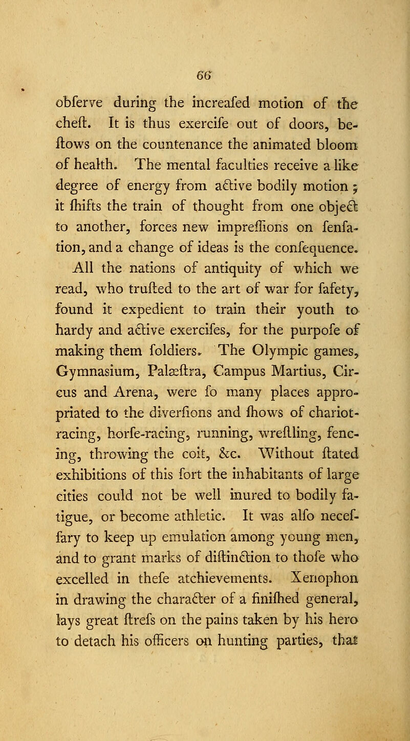 6f> obferve during the increafed motion of the cheft. It is thus exercife out of doors, be- ftows on the countenance the animated bloom of heakh. The mental faculties receive a like degree of energy from a£live bodily motion ; it Ihifts the train of thought from one object to another, forces new imprefTions on fenfa- tion, and a change of ideas is the confequence. All the nations of antiquity of which we read, who trufted to the art of war for fafety, found it expedient to train their youth to hardy and a£live exercifes, for the purpofe of making them foldiers» The Olympic games. Gymnasium, Pal^ftra, Campus Martius, Cir- cus and Arena, were fo many places appro- priated to the diverfions and fhows of chariot- racing, horfe-racing, running, wreflling, fenc- ing, throwing the coit, &c. Without ftated exhibitions of this fort the inhabitants of large cities could not be well inured to bodily fa- tigue, or become athletic. It was alfo necef- fary to keep up emulation among young men, and to grant marks of diftindion to thofe who excelled in thefe atchievements. Xenophon in drawing the character of a finijfhed general, lays great flrefs on the pains taken by his hero to detach his officers on hunting parties, thai