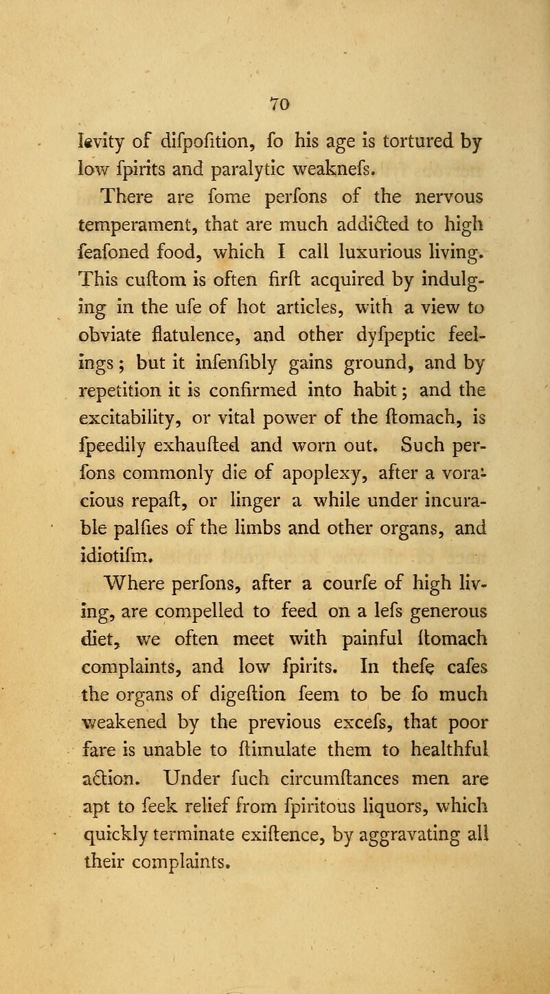 To I«vity of difpofitlon, fo his age is tortured by low fpirits and paralytic weaknefs. There are fome perfons of the nervous temperament, that are much addicted to high feafoned food, which I call luxurious living. This cuftom is often firfl acquired by indulg- ing in the ufe of hot articles, with a view to obviate flatulence, and other dyfpeptic feel- ings ; but it infenfibly gains ground, and by repetition it is confirmed into habit; and the excitability, or vital power of the ftomach, is fpeedily exhaufted and worn out. Such per- fons commonly die of apoplexy, after a vora- cious repaft, or linger a while under incura- ble pal lies of the limbs and other organs, and idiotifm. Where perfons, after a courfe of high liv- ing, are compelled to feed on a lefs generous diet, we often meet with painful llomach complaints, and low fpirits. In thefe cafes the organs of digeftion feem to be fo much weakened by the previous excefs, that poor fare is unable to flimulate them to healthful adion. Under fuch circumftances men are apt to feek relief from fpiritous liquors, which quickly terminate exiftence, by aggravating all their complaints.