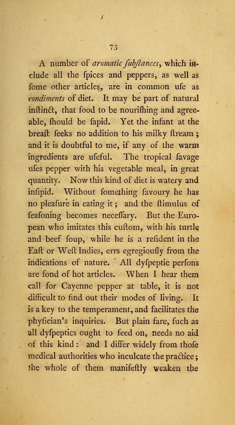 15 A number of aromatic fuhjlances^ which In- clude all the fpices and peppers, as well as fome other articles, are In common ufe as condiments of diet. It may be part of natural inftlndt, that food to be nourlfhlng and agree- able, fhould be fapld. Yet the Infant at the breafl feeks no addition to his milky ftream; and It Is doubtful to me, If any of the warm ingredients are ufeful. The tropical favage ufes pepper with his vegetable meal, In great quantity. Now this kind of diet Is watery and infipld. Without fomething favoury he has no pleafure In eating It; and the ftimulus of feafoning becomes neceifary. But the Euro- pean who Imitates this cuftom, with his turtlq and beef foup, while he is a refident in the Eafl or Weft Indies, errs egregioully from the indications of nature. All dyfpeptic perfons are fond of hot articles. When I hear them call for Cayenne pepper at table, it Is not difficult to find out their modes of living. It is a key to the temperament, and facilitates the phyficlan's inquiries. But plain fare, fuch as all dyfpeptics ought to feed on, needs no aid of this kind: and I differ widely from thofe medical authorities who inculcate the practice; the vi^hole of them manifeftly weaken the