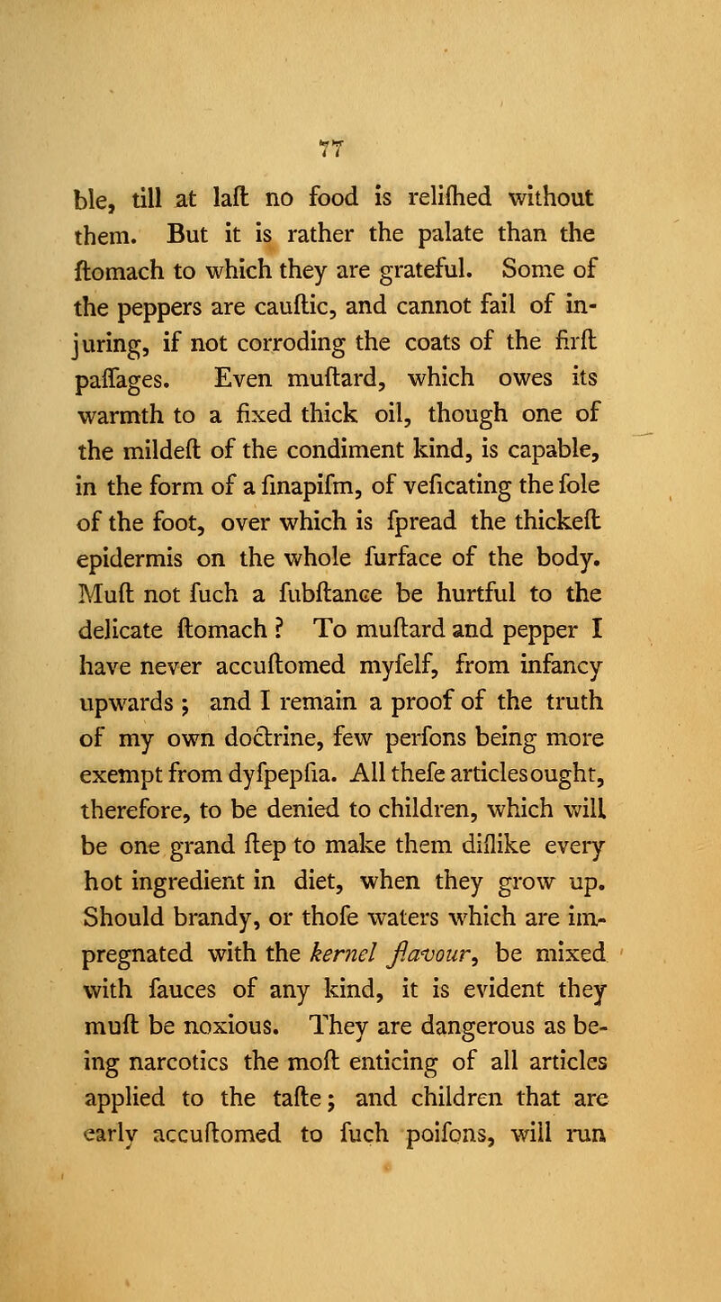 ble, till at lafi: no food is relifhed without them. But it is rather the palate than the ftomach to which they are grateful. Some of the peppers are cauftic, and cannot fail of in- juring, if not corroding the coats of the firll paffages. Even muftard, which owes its warmth to a fixed thick oil, though one of the mildeft of the condiment kind, is capable, in the form of a fmapifm, of veficating the fole of the foot, over which is fpread the thickeft epidermis on the whole furface of the body. Muft not fuch a fubftance be hurtful to the delicate ftomach ? To muftard and pepper I have never accuftomed myfelf, from infancy upwards ; and I remain a proof of the truth of my own doctrine, few perfons being more exempt from dyfpepfia. All thefe articles ought, therefore, to be denied to children, which will be one grand ftep to make them dillike every hot ingredient in diet, when they grow up. Should brandy, or thofe waters which are im- pregnated with the kernel flanjour, be mixed with fauces of any kind, it is evident they muft be noxious. They are dangerous as be- ing narcotics the moft enticing of all articles applied to the tafte; and children that are early accuftomed to fuch poifons, will run