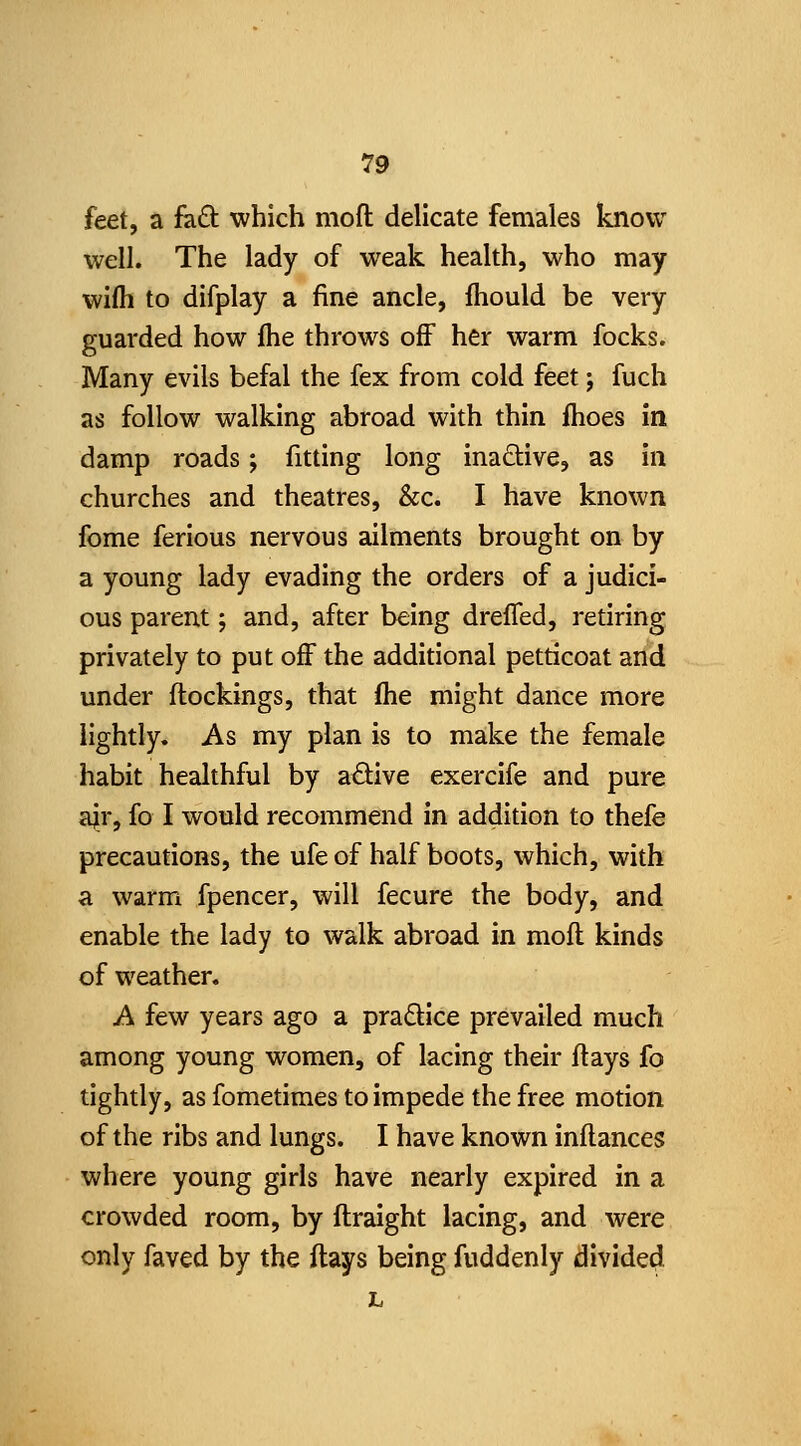 feet, a hd: which moft delicate females know well. The lady of weak health, who may wifti to difplay a fine ancle, fhould be very guarded how fhe throws off her warm focks. Many evils befal the fex from cold feet; fuch as follow walking abroad with thin fhoes in damp roads; fitting long inadtive, as in churches and theatres, &c. I have known fome ferious nervous ailments brought on by a young lady evading the orders of a judici- ous parent; and, after being drefled, retiring privately to put off the additional petticoat and under flockings, that (he might dance more lightly. As my plan is to make the female habit healthful by adive exercife and pure a^r, fo I would recommend in addition to thefe precautions, the ufe of half boots, which, with a warm fpencer, will fecure the body, and enable the lady to walk abroad in moft kinds of weather. A few years ago a pradice prevailed much among young women, of lacing their ftays fo tightly, as fometimes to impede the free motion of the ribs and lungs. I have known inftances where young girls have nearly expired in a crowded room, by ftraight lacing, and were only faved by the ftays being fuddenly divided