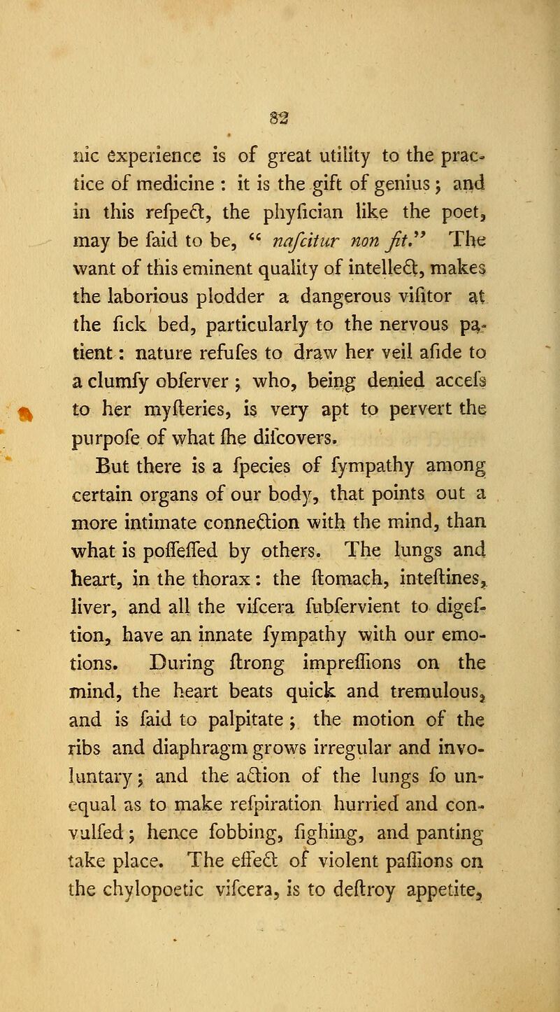 nic experience is of great utility to the prac- tice of medicine : it is the gift of genius 5 and in this refpeft, the phyfician like the poet, may be faid to be,  nafcitur non Jit.** The want of this eminent quality of intelleft, makes the laborious plodder a dangerous vifitor at the fick bed, particularly to the nervous p^- tient: nature refufes to draw her veil afide to a clumfy obferver ; who, being denied accefs to her myfleries, is very apt to pervert the purpofe of what fhe difcovers. But there is a fpecies of fympathy among certain organs of our body, that points out a more intimate connection with the mind, than what is poffeiTed by others. The lungs and heart, in the thorax: the ftomach, inteftineSj^ liver, and all the vifcera fubfervient to digef- tion, have an innate fympathy with our emo- tions. During flrong impreffions on the mind, the heart beats quick and tremulous^ and is faid to palpitate; the motion of the ribs and diaphragm grows irregular and invo- luntary J and the adion of the lungs fo un- equal as to make refpiration hurried and con- vulfed; hence fobbing, fighing, and panting take place. The efieft of violent paffions on the chylopoetic vifcera, is to deftroy appetite.