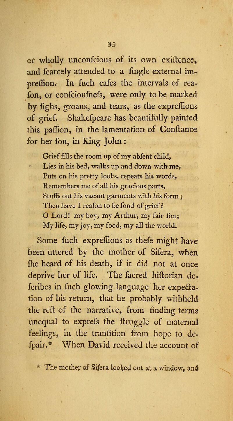 »5 of wholly unconfcious of its own exiftence^ and fcarcely attended to a fingle external im- preflion. In fuch cafes the intervals of rea- fon, or confcioufnefs, were only to be marked by fighs, gi-oans, and tears, as the expreffions of grief. Shakefpeare has beautifully painted this paflion, in the lamentation of Conftance for her fon, in King John: Grief fills the room up of my abfeht child. Lies in his bed, walks up and d'own with'me. Puts on his pretty looks, repeats his words. Remembers me of all his gracious parts. Stuffs out his vacant garments with his form j Then have I reafon to be fond of grief ? O Lord! my boy, my Arthur, my fair fon; My life, my joy, my food, my all the world. Some fuch expreffions as thefe might have been uttered by the mother of Sifera, when fhe heard of his death, if it did not at once deprive her of life. The facred hiftorian de- fcribes in fuch glowing language her expefta- tion of his return, that he probably withheld the reft of the narrative, from finding terms unequal to exprefs the ftruggle of maternal feelings, in the tranfition from hope to de- fpair.* When David received the account of * The mother of Sifera looked out at a window, ajjd