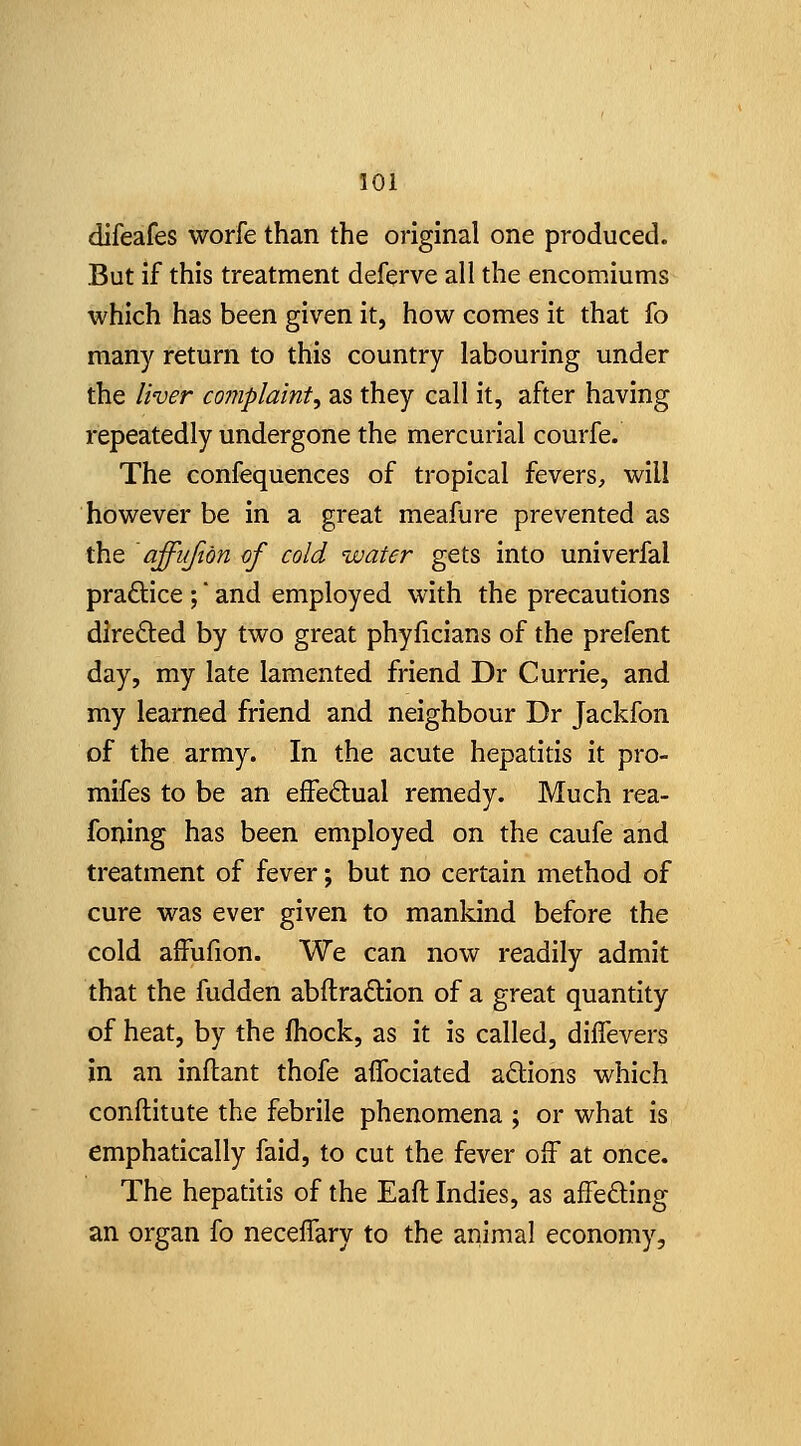 difeafes worfe than the original one produced. But if this treatment deferve all the encomiums which has been given it, how comes it that fo many return to this country labouring under the liver complaint, as they call it, after having repeatedly undergone the mercurial courfe. The confequences of tropical fevers, will however be in a great meafure prevented as the affiifibn of cold water gets into univerfal practice ; and employed with the precautions direfted by two great phyficians of the prefent day, my late lamented friend Dr Currie, and my learned friend and neighbour Dr Jackfon of the army. In the acute hepatitis it pro- mifes to be an effedual remedy. Much rea- foning has been employed on the caufe and treatment of fever; but no certain method of cure was ever given to mankind before the cold affufion. We can now readily admit that the fudden abftradion of a great quantity of heat, by the fhock, as it is called, diflevers in an inflant thofe affociated adions which conftitute the febrile phenomena ; or what is emphatically faid, to cut the fever off at once. The hepatitis of the Eaft Indies, as affedling an organ fo neceifary to the animal economy.