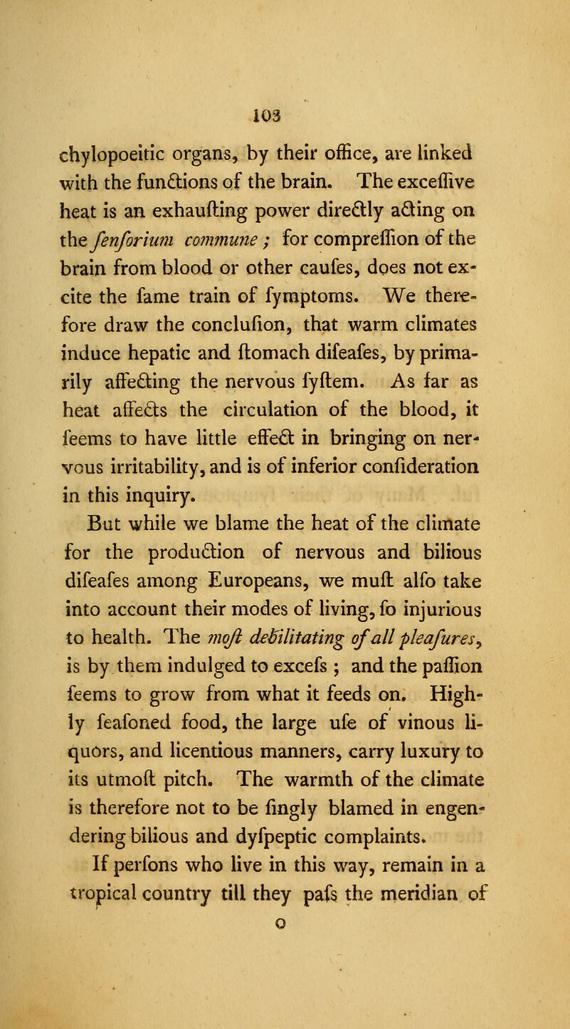 chylopoeitic organs, by their office, are linked with the functions of the brain. The exceffive heat is an exhaufting power diredly aQing on the fenforiu?n conwiuiie ; for compreffion of the brain from blood or other caufes, does not ex- cite the fame train of fymptoms. We there- fore draw the conclufion, that warm climates induce hepatic and ftomach difeafes, by prima- rily affecting the nervous fyftem. As far as heat affedts the circulation of the blood, it feems to have little effe^ in bringing on ner- vous irritability, and is of inferior confideration in this inquiry. But while we blame the heat of the climate for the produftlon of nervous and bilious difeafes among Europeans, we mufl alfo take into account their modes of living, fo injurious to health. The moji debilitating of all pleafures, is by them indulged to excefs ; and the paflion feems to grow from what it feeds on. High- ly feafoned food, the large ufe of vinous li- quors, and licentious manners, carry luxury to its utmoft pitch. The warmth of the climate is therefore not to be fingly blamed in engen- dering bilious and dyfpeptic complaints. If perfons who live in this way, remain in a trojpical country till they paf§ the meridian of o