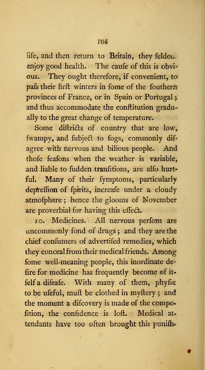 ro4 life, and then return to Britain, they feldou. cnjoy good health. The caufe of this is obvi- ous. They ought therefore, if convenient, to pafs their firfl: winters in fome of the fouthern provinces of France, or in Spain or Portugal y and thus accommodate the conftitution gradu- ally to the great change of temperature. Some diftri£ls, of country that are low, fwampy, and fubjed to fogs, commonly dif- agree with nervous and bilious people. And thofe feafons when th€ weather is variable, and liable to fudden tranfitions, are alfo hurt- ful. Many of their fymptoms, particularly deprt-effion of fpirits, increafe under a cloudy atmofphere ; hence the glooms of November are proverbial- for having this effeft. ID. Medicines. All nervous perfons are uncommonly fond of drugs ; and they are the chief confumers of advertifed remedies, which they conceal from their medical friends. Among fome well-meaning people, this inordinate de- fire for medicine has frequently become of it- felf a difeafe. With many of them, phyfic to be ufeful, mud be clothed in myftery ; and the moment a difcovery is made of the compo- fition, the confidence is loft. Medical at- tendants have too often brought this punifb-