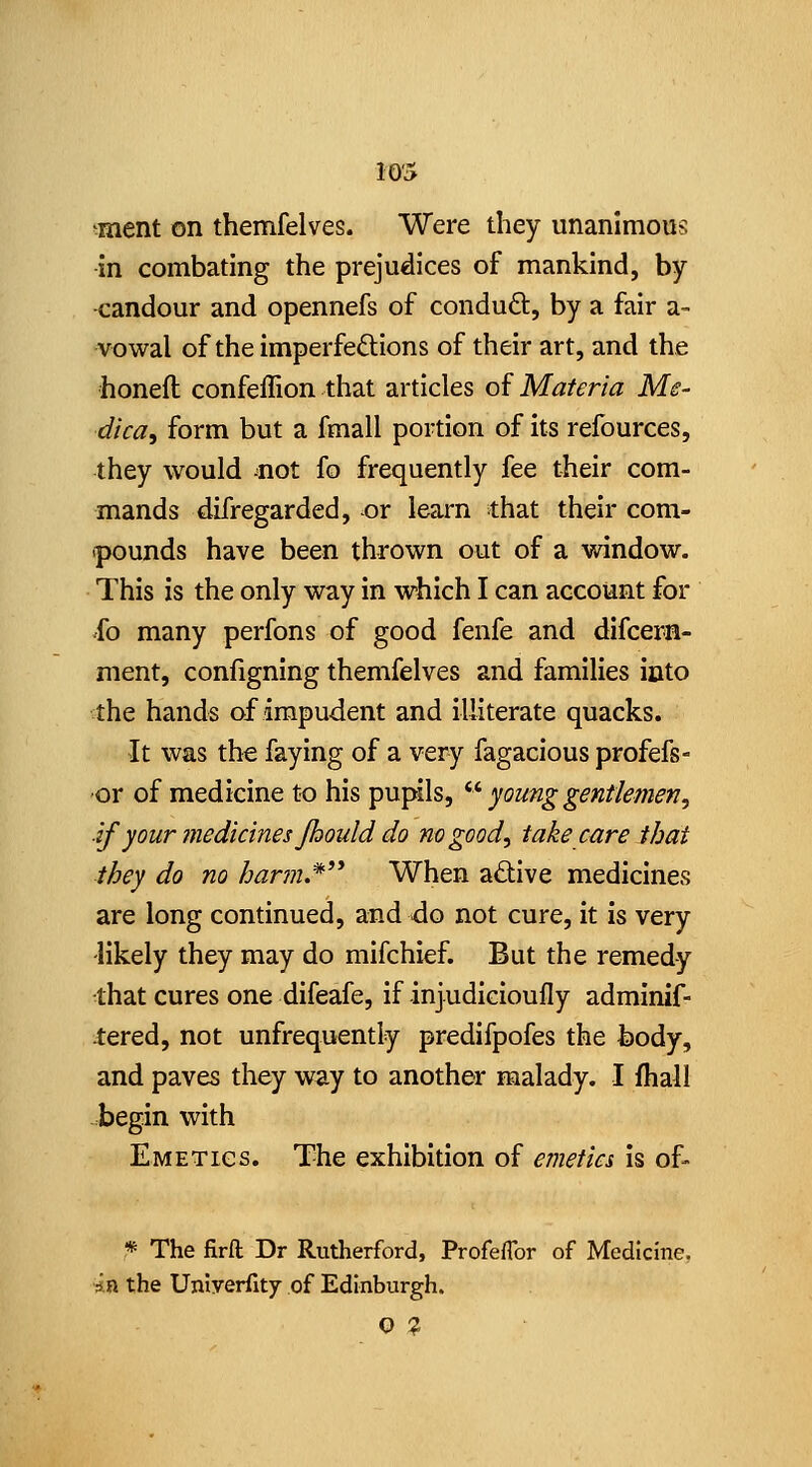 ment on themfelves. Were they unanimous in combating the prejudices of mankind, by candour and opennefs of conduct, by a fair a- vowal of the imperfeftions of their art, and the honeft confeffion that articles oi Materia Ms- dica, form but a fmall portion of its refources, they would not fo frequently fee their com- mands difregarded, -or learn that their com- pounds have been thrown out of a window. This is the only way in which I can account for 'fo many perfons of good fenfe and difcern- ment, configning themfelves and families into the hands of impudent and illiterate quacks. It was the faying of a very fagacious profefs- ■or of medicine to his pupils, ^^ young gentlemen, if your jnedicines Jhould do no good, take care that they do no har7n.* When adive medicines are long continued, and do not cure, it is very likely they may do mifchief. But the remedy -that cures one difeafe, if injudicioufly adminif- Jered, not unfrequently predifpofes the body, and paves they way to another malady. I fhall .begin with Emetics. The exhibition of emetia is of- * The fira Dr Rutherford, Profeflbr of Medicine, in the Uniyerflty of Edinburgh. O ?