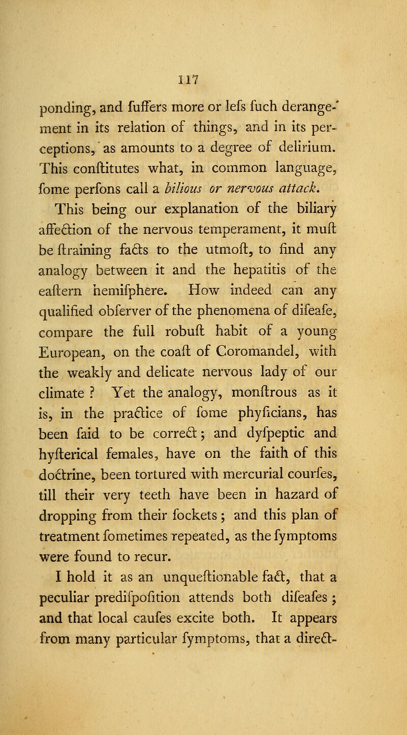 ponding, and fuffers more or lefs fuch derange-' ment in its relation of things, and in its per- ceptions, as amounts to a degree of delirium. This conftitutes what, in common language, fome perfons call a bilious or nervous attack. This being our explanation of the biliary afiPeftion of the nervous temperament, it muft be (training fads to the utmoft, to find any analogy between it and the hepatitis of the eaflern hemifphere. How indeed can any qualified obferver of the phenomena of difeafe, compare the full robufl habit of a young European, on the coafl of Coromandel, with the weakly and delicate nervous lady of our climate ? Yet the analogy, monftrous as it Is, in the pradice of fome phyficians, has been faid to be corred; and dyfpeptic and hyilerical females, have on the faith of this dodtrine, been tortured with mercurial courfes, till their very teeth have been in hazard of dropping from their fockets ; and this plan of treatment fometimes repeated, as the fymptoms were found to recur. I hold it as an unqueftionable fad, that a peculiar predifpofition attends both difeafes j and that local caufes excite both. It appears from many particular fymptoms, that a dired-