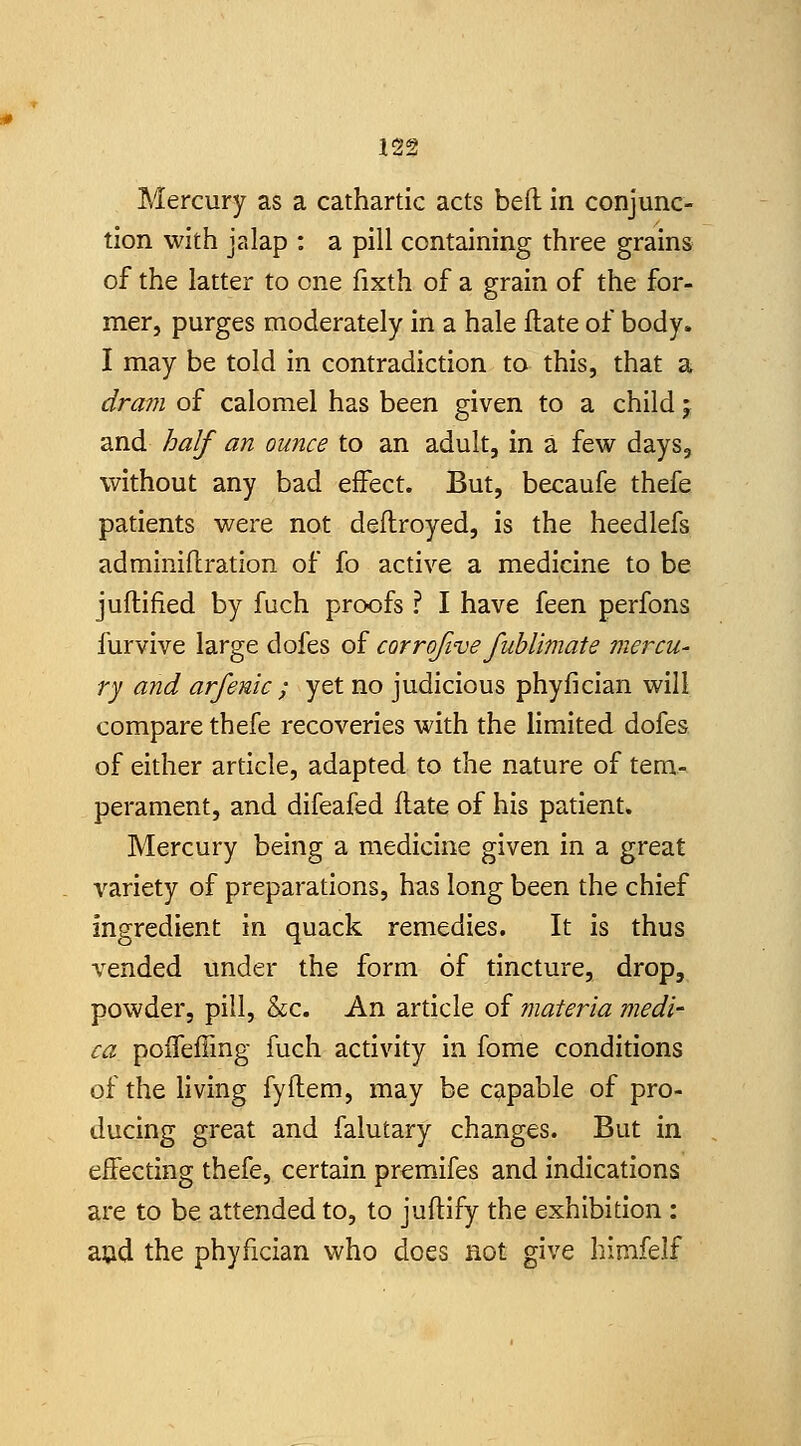 Mercury as a cathartic acts bed in conjunc- tion with jalap : a pill containing three grains of the latter to one fixth of a grain of the for- mer, purges moderately in a hale Hate of body. I may be told in contradiction to this, that a dra7n of calomel has been given to a child j and half an ounce to an adult, in a few days, without any bad effect. But, becaufe thefe patients were not deflroyed, is the heedlefs adminiilration of fo active a medicine to be juftified by fuch proofs ? I have feen perfons furvive large dofes of corrofive fiiblimate mercu- ry and arfenic ; yet no judicious phyfician will compare thefe recoveries with the limited dofes of either article, adapted to the nature of tem- perament, and difeafed flate of his patient. Mercury being a medicine given in a great variety of preparations, has long been the chief ingredient in quack remedies. It is thus vended under the form of tincture, drop, powder, pill, &c. An article of materia medi- ca poiTeffing fuch activity in fome conditions of the living fyftem, may be capable of pro- ducing great and falutary changes. But in effecting thefe, certain premifes and indications are to be attended to, to juftify the exhibition : ajjid the phyfician who does not give bimfelf