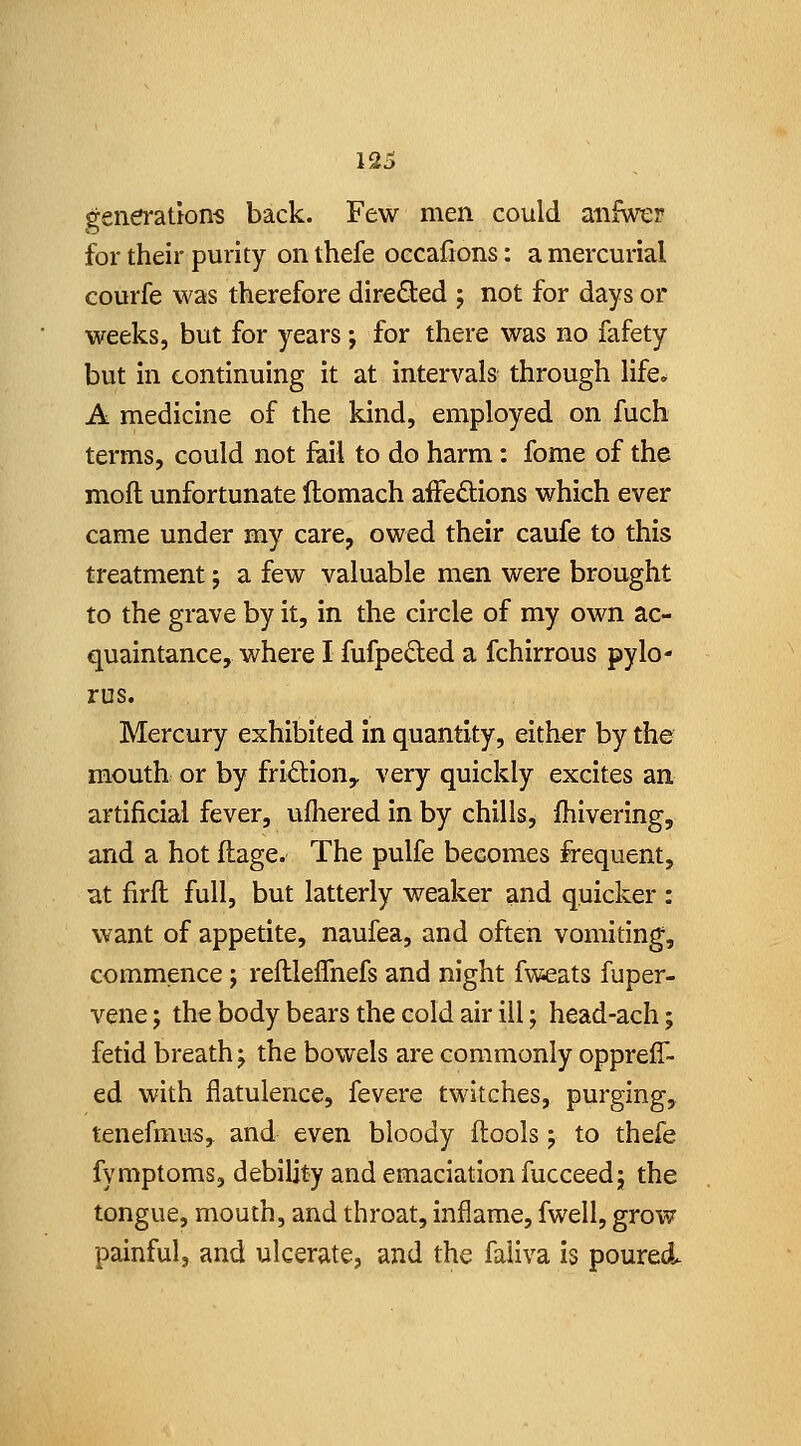 generations back. Few men could anfwer for their purity on thefe occafions: a mercurial courfe was therefore dire6ied ; not for days or weeks, but for years; for there was no fafety but in continuing it at intervals through life^ A medicine of the kind, employed on fuch terms, could not fail to do harm: fome of the mofl unfortunate ftomach affections which ever came under my care, owed their caufe to this treatment j a few valuable men were brought to the grave by it, in the circle of my own ac- quaintance, where I fufpeded a fchirrous pylo- rus. Mercury exhibited In quantity, either by the mouth or by fridion,, very quickly excites an artificial fever, ufhered in by chills, fhivering, and a hot flage. The pulfe becomes frequent, at firfl full, but latterly weaker and quicker : want of appetite, naufea, and often vomiting, commence j refllelTnefs and night fweats fuper- vene j the body bears the cold air ill; head-ach; fetid breath j the bowels are commonly opprefT- ed with flatulence, fevere twitches, purging, tenefmus, and even bloody flools; to thefe fymptoms, debility and emaciation fucceedj the tongue, mouth, and throat, inflame, fwell, grow painful, and ulcerate, and the faiiva is poured