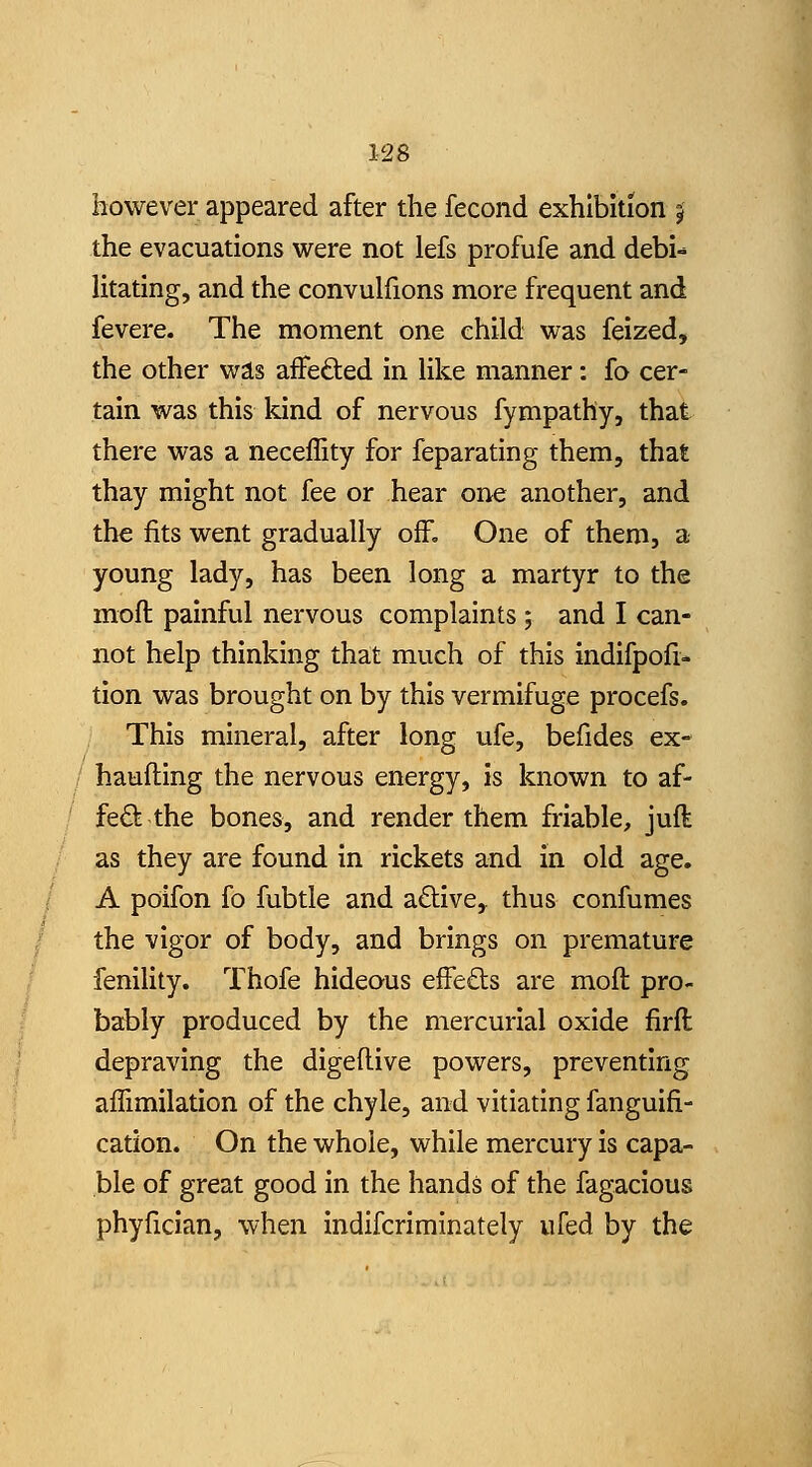 however appeared after the fecond exhibition j the evacuations were not lefs profufe and debi-* litating, and the convulfions more frequent and fevere. The moment one child was feized, the other wis aflfeded in Hke manner: fo cer- tain was this kind of nervous fympathy, that there was a neceffity for feparating them, that thay might not fee or hear one another, and th« fits went gradually off. One of them, a young lady, has been long a martyr to the mofl painful nervous complaints ; and I can- not help thinking that much of this indifpoli- tion was brought on by this vermifuge procefs. This mineral, after long ufe, befides ex- haufting the nervous energy, is known to af- fed the bones, and render them friable, juft as they are found in rickets and in old age. A poifon fo fubtle and active, thus confumes the vigor of body, and brings on premature fenility. Thofe hideous efFe£ls are molt pro- bably produced by the mercurial oxide firft depraving the digeflive powers, preventing afiimilation of the chyle, and vitiating fanguifi- cation. On the whole, while mercury is capa- ble of great good in the hands of the fagacious phyfician, when indifcriminately ufed by the