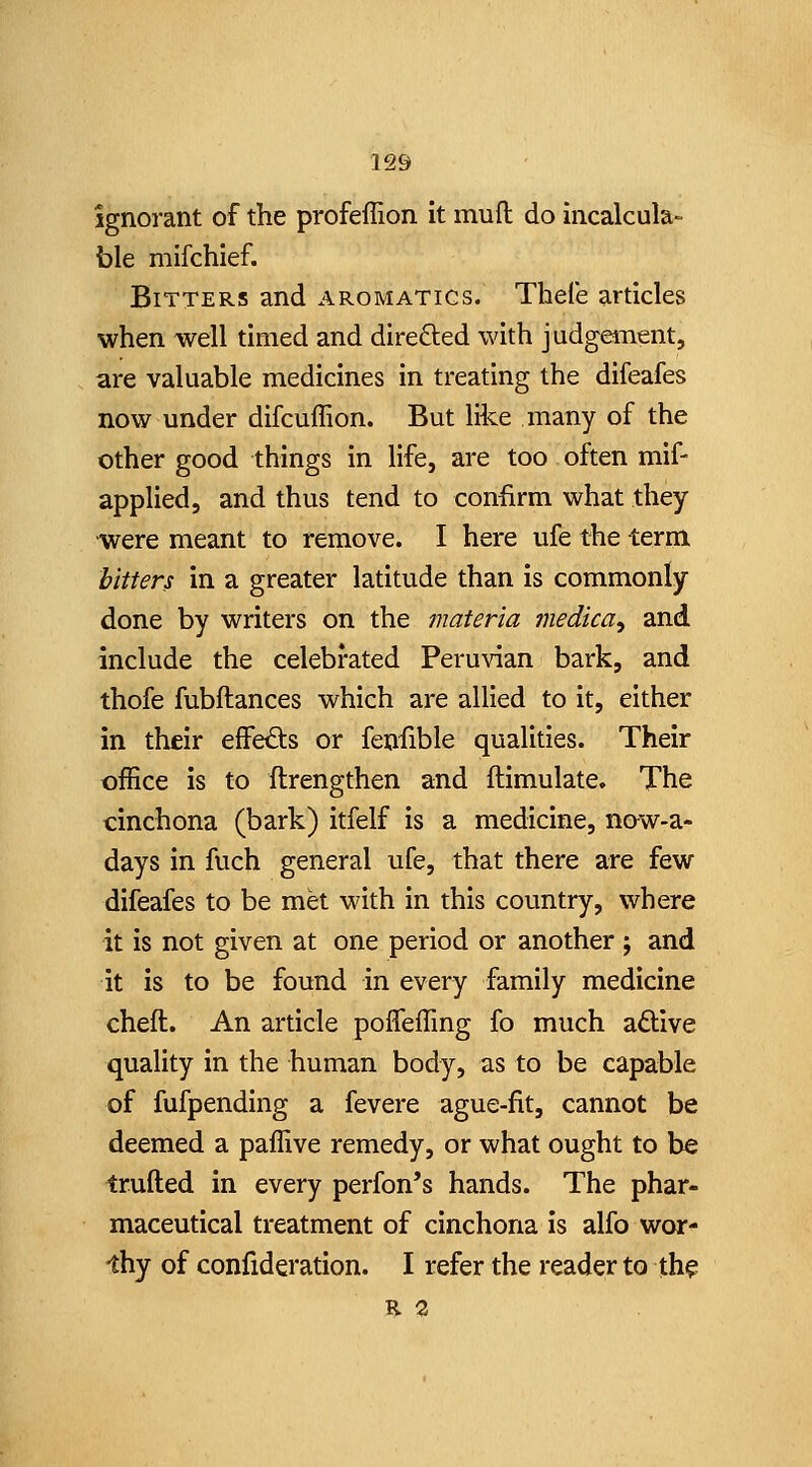 Ignorant of the profeffion it muft do incalcula- ble mifchief. Bitters and aromatics. Thele articles when well timed and directed with judgement, are valuable medicines in treating the difeafes now under difcuffion. But like many of the other good things in life, are too often mif- applied, and thus tend to confirm what they were meant to remove. I here ufe the term hitters in a greater latitude than is commonly done by writers on the materia medica^ and include the celebrated Peruvian bark, and thofe fubftances which are allied to it, either in their eifetfts or fenfible qualities. Their office is to ftrengthen and ftimulate. The cinchona (bark) itfelf is a medicine, now-a- days in fuch general ufe, that there are few difeafes to be met with in this country, where it is not given at one period or another j and it is to be found in every family medicine cheft. An article poffeffing fo much aftive quality in the human body, as to be capable of fufpending a fevere ague-fit, cannot be deemed a paffive remedy, or what ought to be trufted in every perfon's hands. The phar- maceutical treatment of cinchona is alfo wor- -thy of confideration. I refer the reader to th^ R 3