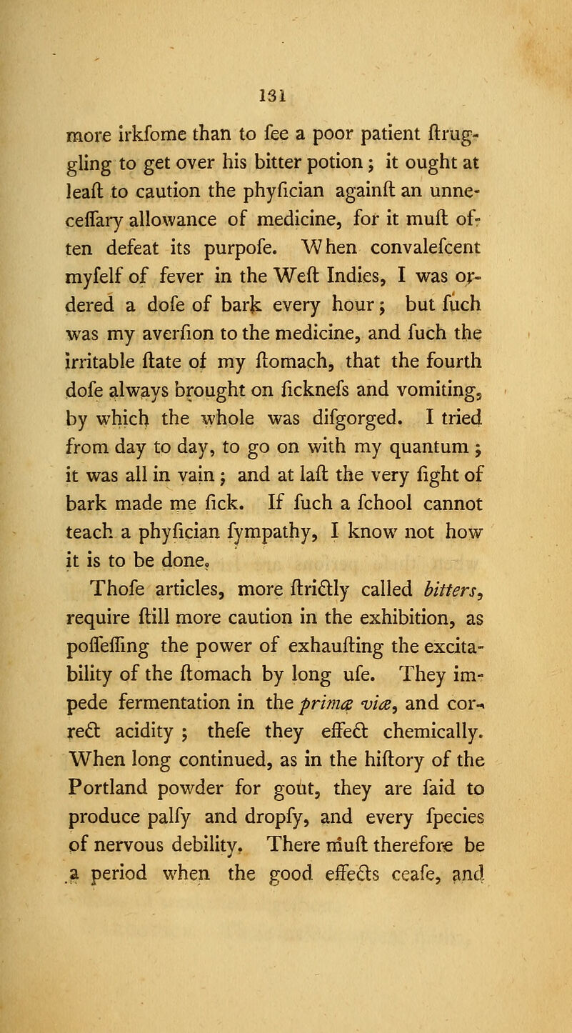 more irkfome than to fee a poor patient ftrug- gling to get over his bitter potion; it ought at lead to caution the phyfician againft an unne- ceflary allowance of medicine, for it mull of- ten defeat its purpofe. When convalefcent myfelf of fever in the Weft Indies, I was or- dered a dofe of bark every hour; but fuch was my averfion to the medicine, and fuch the irritable ftate of my ftomach, that the fourth dofe always brought on ficknefs and vomiting, by which the whole was difgorged. I tried from day to day, to go on with my quantum ; it was all in vain j and at laft the very light of bark made me fick. If fuch a fchool cannot teach a phylician fympathy, I know not how it is to be done. Thofe articles, more ftridly called bitters, require ftill more caution in the exhibition, as pofleffing the power of exhaufting the excita- bility of the ftomach by long ufe. They im- pede fermentation in the priince vice, and cor-> reft acidity ; thefe they efted: chemically. When long continued, as in the hiftory of the Portland powder for gout, they are faid to produce palfy and dropfy, and every fpecies pf nervous debility. There rnuft therefore be .a period when the good effeds ceafe, ?ind