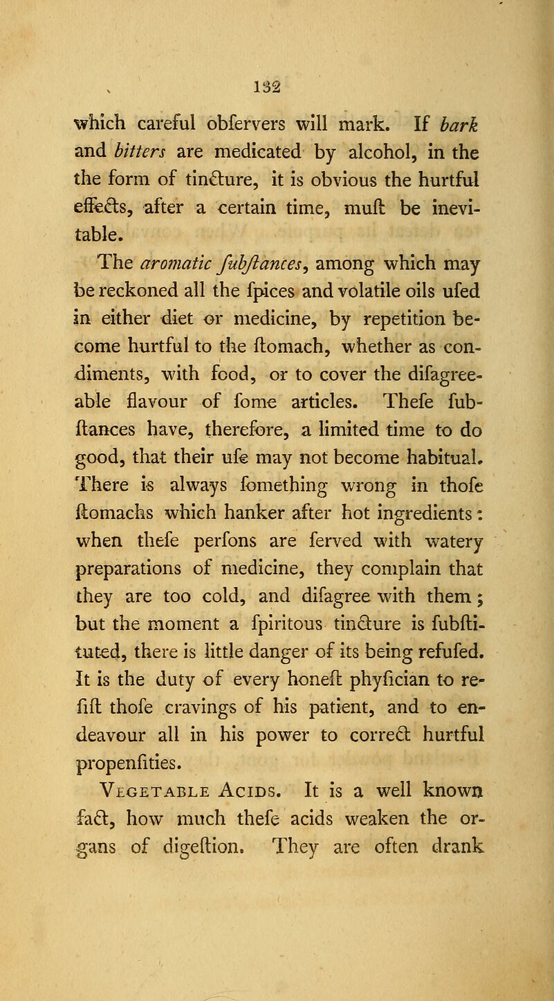 which careful obfervers will mark. If bark and bitters are medicated by alcohol, in the the form of tin£lure, it is obvious the hurtful efFcds, after a certain time, muft be inevi- table. The aromatic fubjlances, among which may be reckoned all the fpices and volatile oils ufed in either diet or medicine, by repetition be- come hurtful to the llomach, whether as con- diments, with food, or to cover the difagree- able flavour of fome articles. Thefe fub- ftances have, therefore, a limited time to do good, that their ufg may not become habitual. There i-s always fomething wrong in thofe ftomachs which hanker after hot ingredients: when thefe perfons are ferved with watery preparations of medicine, they complain that they are too cold, and difagree with them; but the moment a fpiritous tinSure is fubfti- tut-ed, there is little danger of its being refufed. It is the duty of every honeft phyfician to re- fill thofe cravings of his patient, and to en- deavour all in his power to corred hurtful propenfitles. Vegetable Acids. It is a well known fad, how much thefe acids weaken the or- gans of digeftion. They are often drank