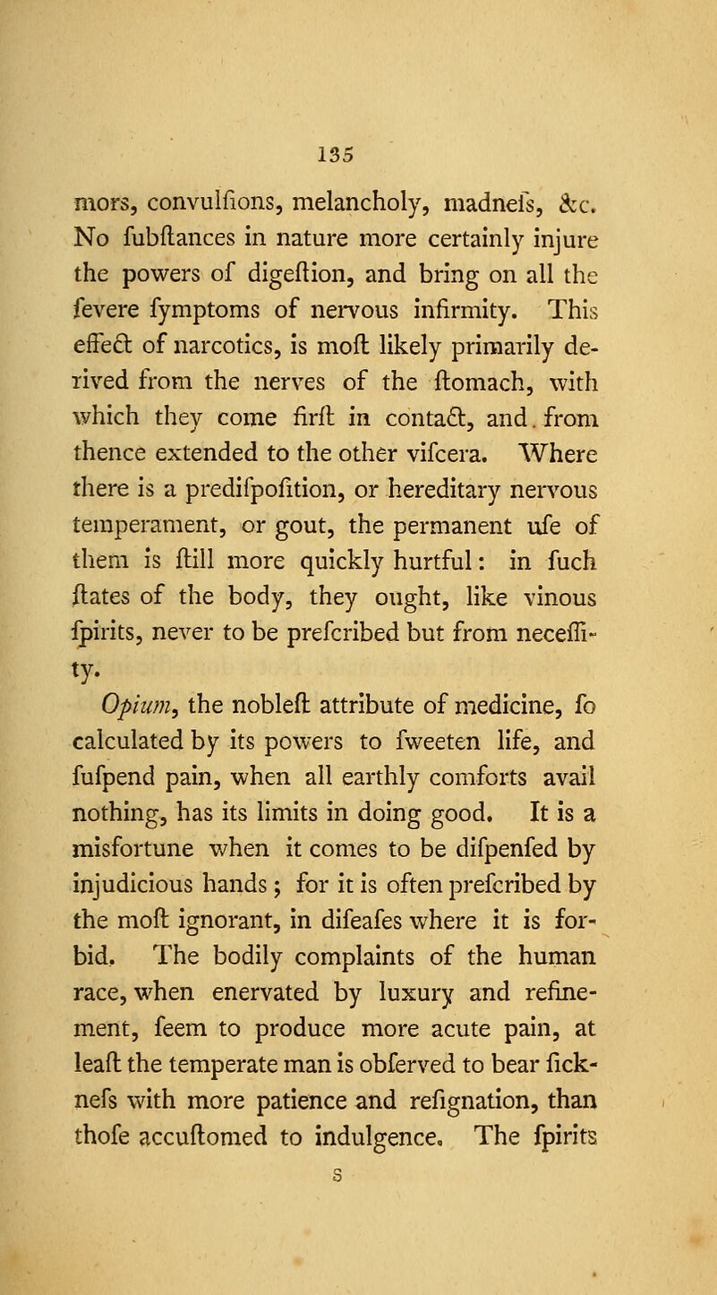 mors, convulfions, melancholy, madnefs, Szc, No fubflances In nature more certainly injure the powers of digeflion, and bring on all the fevere fymptoms of neiTous infirmity. This effeft of narcotics, is mofl likely primarily de- rived from the nerves of the ftomach, with which they come firll: in conta£l, and. from thence extended to the other vifcera. Where there is a predifpolition, or hereditary nervous temperament, or gout, the permanent ufe of them is ftill more quickly hurtful: in fuch ftates of the body, they ought, like vinous ijpirits, never to be prefcribed but from neceffi- opium, the noblefl attribute of medicine, fo calculated by its powers to fweeten life, and fufpend pain, when all earthly comforts avail nothing, has its limits in doing good. It is a misfortune when it comes to be difpenfed by Injudicious hands; for it is often prefcribed by the moft ignorant, in difeafes where it is for- bid. The bodily complaints of the human race, when enervated by luxury and refine- ment, feem to produce more acute pain, at leafl the temperate man is obferved to bear fick- nefs with more patience and refignation, than thofe accuftomed to indulgence. The fpirits