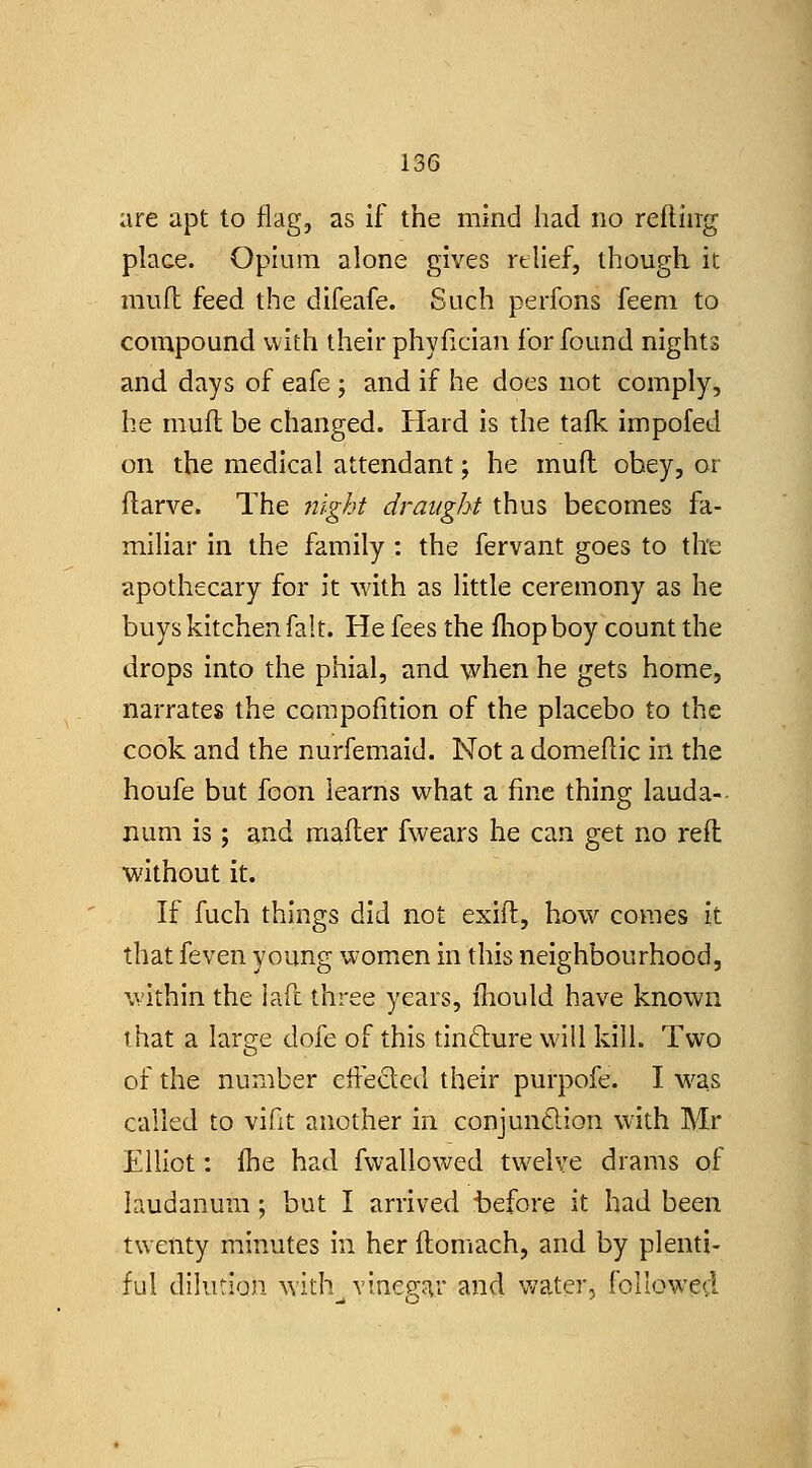 are apt to flag, as if the mind had no refliiig place. Opium alone gives relief, though, it muft feed the difeafe. Such perfons feem to compound with their phyfician for found nights and days of eafe ; and if he does not comply, he muft be changed. Hard is the tafk impofed on the medical attendant; he muft obey, or ftarve. The iiight draught thus becomes fa- miliar in the family : the fervant goes to the apothecary for it with as little ceremony as he buys kitchen fait. He fees the fliopboy count the drops into the phial, and \yhen he gets home, narrates the compofition of the placebo to the cook and the nurfemaid. Not a domeftic in the houfe but foon learns what a fine thing lauda- num is; and mafter fwears he can get no reft without it. If fuch things did not exift, how comes it that feven young women in this neighbourhood, within the iafl three years, fhould have known that a large dofe of this tincture will kill. Two of the number cffeded their purpofe. I was called to vifit another in conjundion with Mr Elliot: fhe had fvvallowed twelve drams of laudanum; but I arrived t)efore it had been twenty minutes in her itomach, and by plenti- ful dilution with vine9;ar and v/ater, followed