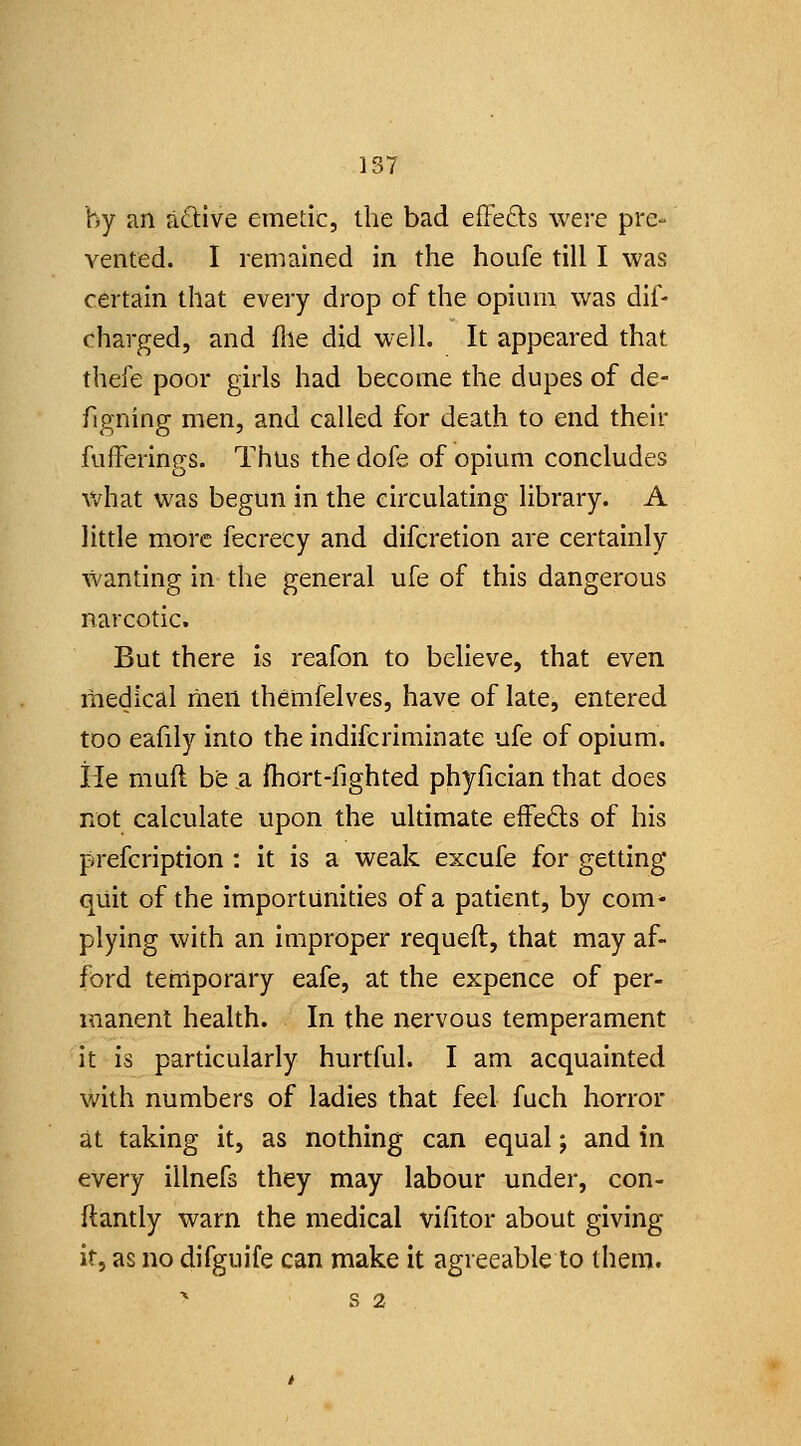 1S7 by an aftive emetic, the bad efFefts were pre- vented. I remained in the houfe till I was certain that every drop of the opium was dif- charged, and file did well. It appeared that thefe poor girls had become the dupes of de- figning men, and called for death to end their fuiFerings. Thus the dofe of opium concludes Vv^hat was begun in the circulating library. A little more fecrecy and difcretion are certainly wanting in the general ufe of this dangerous narcotic. But there is reafon to believe, that even medical men themfelves, have of late, entered too eafily into the indifcriminate ufe of opium, ile muft be a fhort-fighted phyfician that does not calculate upon the ultimate efFeds of his prefcription : it is a weak excufe for getting quit of the importunities of a patient, by com- plying with an improper requeft, that may af- ford teniporary eafe, at the expence of per- manent health. In the nervous temperament it is particularly hurtful. I am acquainted with numbers of ladies that feel fuch horror at taking it, as nothing can equal; and in every illnefs they may labour under, con- ftantly warn the medical vifitor about giving it, as no difguife can make it agreeable to then). ^ S 2