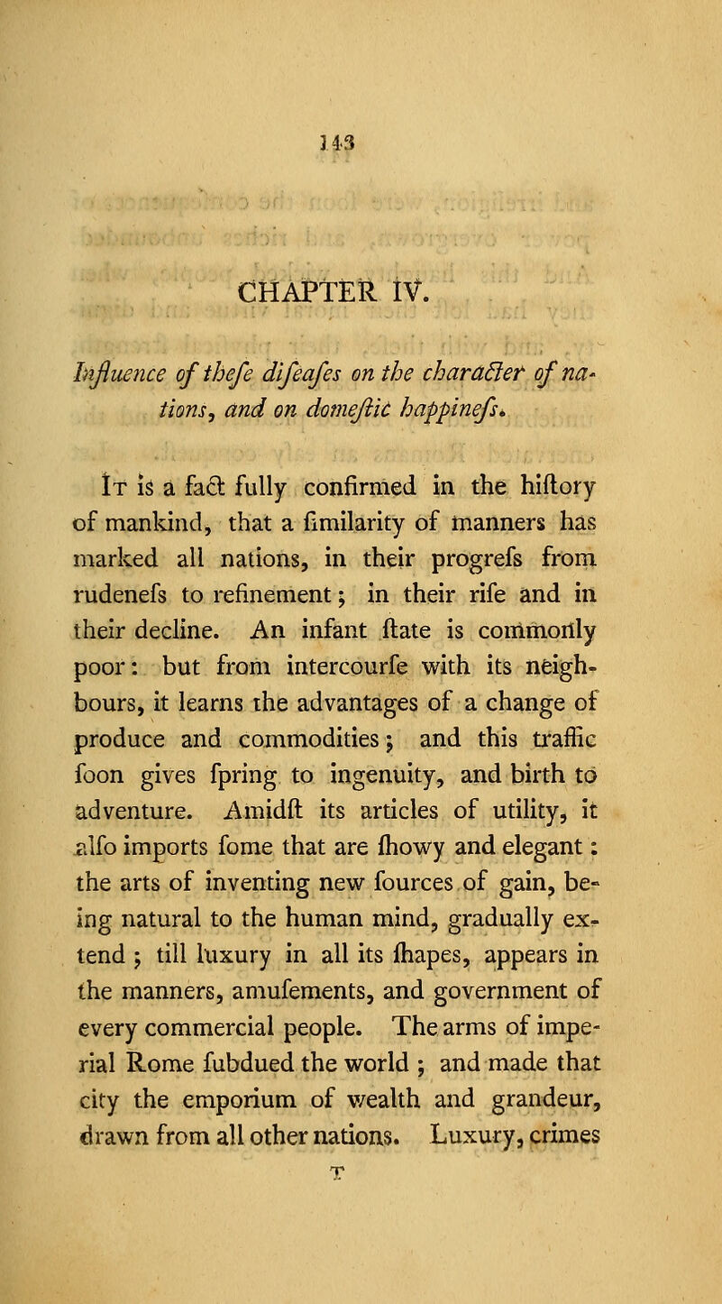 343 CHAPTER iV. hiftuence ofthefe dlfeafes on the chara6iet ofna' tions, and on domejiit happinefs* It iS a fad fully confirmed in the hiflory of mankind, that a fimilarity of manners has marked all nations, in their progrefs itom. rudenefs to refinement; in their rife and in their decline. An infant ftate is coiiimonly poor: but from intercourfe with its neigh- bours, it learns the advantages of a change of produce and commodities j and this traffic foon gives fpring to ingenuity, and birth to adventure. Amidft its articles of utility, it iilfo imports fome that are Ihowy and elegant: the arts of inventing new fources of gain, be- ing natural to the human mind, gradually ex^ tend J till luxury in all its fhapes, appears in the manners, amufements, and government of every commercial people. The arms of impe- rial Rome fubdued the world ; and made that city the emporium of v/ealth and grandeur, drawn from all other nations. Luxury, crimes