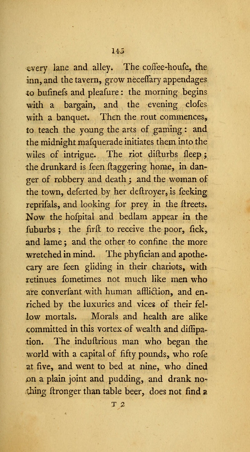 ^very lane and alley. The cofFee-houfe, tlie inn, and the tavern, grow neceflary appendages to bufinefs and pleafure: the morning begins with a bargain, and the evening clofes with a banquet. Then the rout commences, to teach the young the arts of gaming: and the midnight mafquerade initiates them into the wiles of intrigue. The riot difturbs lleep; the drunkard is feen daggering home, in dan- ger of robbery and death 5 and the woman of the town, deferted by her deftroyer, is feeking reprifals, aad looking for prey in the ftreets. Now the hofpital and bedlam appear in the fuburbs ; the firfl to receive the poor, fiek, and lame; and the other to confine the more wretched in mind. The phyfician and apothe- cary are feen gliding in their chariots, with retinues fometimes not much like men who are converfant-with human afflidion, and en- riched by the luxuries and vices of their fel- low mortals. Morals and health are alike committed in this vortex <Df wealth and diflipa- tion. The induftrious man who began the world with a capital of fifty pounds, who rofe at five, and went to bed at nine, who dined pn a plain joint and pudding, and drank no-' thin^ ftronger than table beer, does not find a T 2