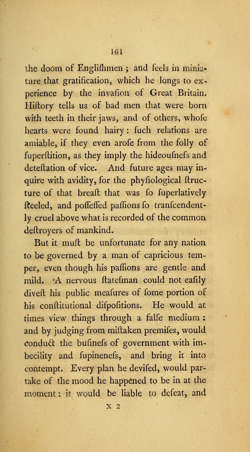 the do6m of Engllfhmen ; ^nd feels in minia- ture that gratification, which he longs to ex- perience by the invafion of Great Britain. Hiftory tells us of bad men that were born with teeth in their jaws, and of others, whofe hearts were found hairy: fuch relations are amiable, if they even arofe from the folly of fuperftition, as they imply the hideoufnefs and detellation of vice. And future ages may in- quire with avidity, for the phyfiological ftruc- ture of that breail that was fo fuperlatively fteeled, and poffeiTed paffions fo tranfcendent- ly cruel above what is recorded of the common deflroyers of mankind. But it muft be unfortunate for any nation to be governed by a man of capricious tem- per, even though his paffions are gentle and mild. 'A nervous flatefman could not eafily diveft his public meafures of fome portion of his conftitutional difpofitions. He would at times view things through a falfe medium: and by judging from miflaken premifes, would conduct the bufmefs of government with im- becility and fupinenefs, and bring it into contempt. Every plan he devifed, would par- take of the mood he happened to be in at the moment: it would be liable to defeat, and X 2