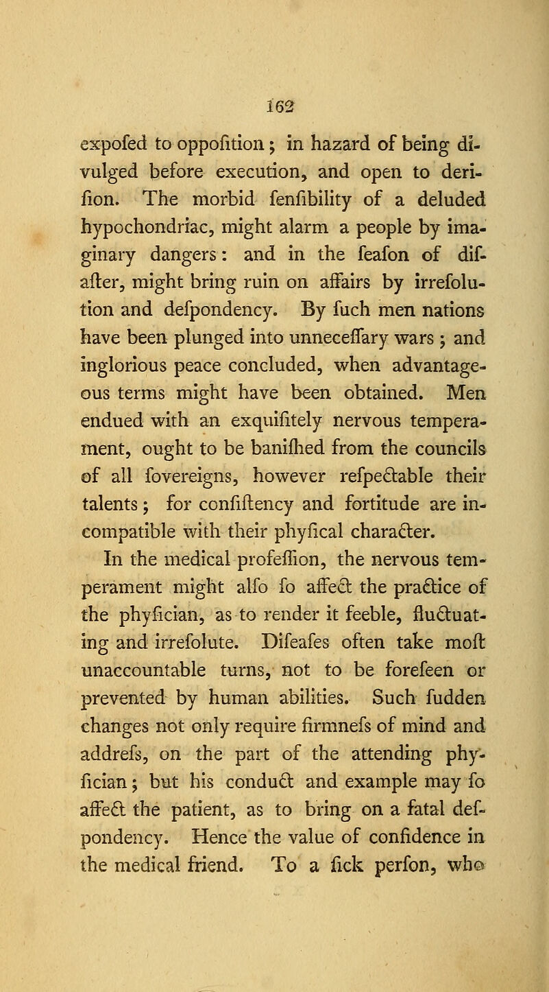 expofed to oppofition; in hazard of being di- vulged before execution, and open to deri- fion. The morbid fenfibility of a deluded hypochondriac, might alarm a people by ima- ginary dangers: and in the feafon of dif- after, might bring ruin on affairs by irrefolu- tion and defpondency. By fuch men nations have been plunged into unneceflary wars; and inglorious peace concluded, when advantage- ous terms might have been obtained. Men endued with an exquifitely nervous tempera- ment, ought to be banifhed from the councils of all fovereigns, however refpe£table their talents ; for confiflency and fortitude are in- compatible with their phyfical charafter. In the medical profeffion, the nervous tem- perament might alfo fo affeO: the pradice of the phyfician, as to render it feeble, fluctuat- ing and irrefolute. Difeafes often take moft unaccountable turns, not to be forefeen or prevented by human abilities. Such fudden changes not only require firmnefs of mind and addrefs, on the part of the attending phy- fician ; but his condud and example may fo afFe6l the patient, as to bring on a fatal def- pondency. Hence the value of confidence in the medical friend. To a fick perfon, who