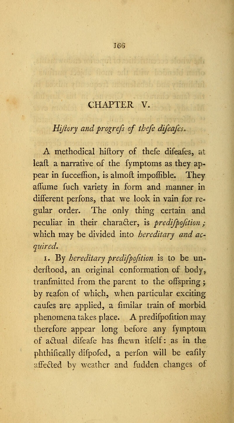 CHAPTER V. Hijiory and progrefs of thefe difeajh. A methodical hiftory of thefe difeafes, at lead a narrative of the fymptoms as they ap- pear in fucceflion, is almofl impoffible. They alTume fuch variety in form and manner in different perfons, that we look in vain for re- gular order. The only thing certain and peculiar in their charader, is predijpofition; which may be divided into hereditary a?td ac- quired. I. By hereditary predifpojition is to be un- derftood, an original conformation of body, tranfmitted from the parent to the offspring 5 by reafon of which, when particular exciting caufes are applied, a fimilar train of morbid phenomena takes place. A predifpofition may therefore appear long before any fymptom of actual difeafe has fhewn itfelf: as in the phthifically difpofed, a perfon will be eafily affected by weather and fudden changes of