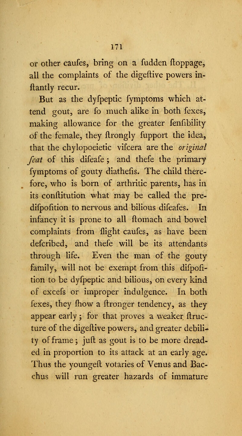 or other caufes, bring on a fudden ftoppage, all the complaints of the digeftive powers in- ftantly recur. But as the dyfpeptic fymptoms which at- tend gout, are fo much alike in both fexes, making allowance for the greater fenfibility of the female, they flrongly fupport the idea, that the chylopoeietic vifcera are the origifial feat of this difeafe ; and thefe the primary fymptoms of gouty diatheiis. The child there- fore, who is born of arthritic parents, has in its conllitution what may be called the pre- difpofition to nervous and bilious difeafes. In infancy it is prone to all ftomach and bowel complaints from flight caufes, as have been defcribed, and thefe will be its attendants through life. Even the man of the gouty family, will not be exempt from this difpofi- tion to be dyfpeptic and bilious, on every kind of excefs or improper indulgence. In both fexes, they fhow a ftronger tendency, as they appear early; for that proves a weaker flruc- ture of the digeftive powers, and greater debili-* ty of frame; juft as gout is to be more dread- ed in proportion to its attack at an early age. Thus the youngeft votaries of Venus and Bac- chus will run greater hazards of immature