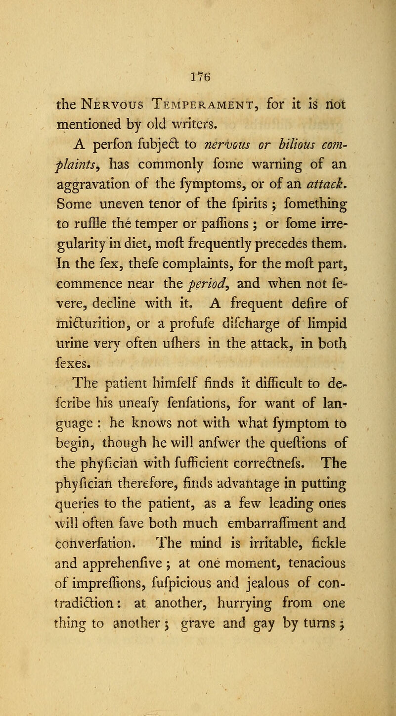 the Nervous Temperament, for it Is riot mentioned by old writers. A perfon fubje6: to ner'Vous or bilious com- plaints, has commonly fome warning of an aggravation of the fymptoms, or of an attack. Some uneven tenor of the fpirits; fomething to ruffle the temper or paffions ; or fome irre- gularity in diet, moft frequently precedes them. In the fex, thefe complaints, for the moft part, commence near the period, and when not fe- vere, decline with it. A frequent delire of mifturition, or a profufe difcharge of limpid urine very often ulhers in the attack, in both fexes. The patient himfelf finds it difficult to de- fcribe his uneafy fenfations, for want of lan^ guage : he knows not with what fymptom to begin, though he will anfwer the queftions of the phyfician with fufficient correftnefs. The phyfician therefore, finds advantage in putting queries to the patient, as a few leading ones will often fave both much embarraflment and converfation. The mind is irritable, fickle and apprehenfive ; at one moment, tenacious of impreffions, fufpicious and jealous of con- tradiction: at another, hurrying from one thing to another j grave and gay by turns j