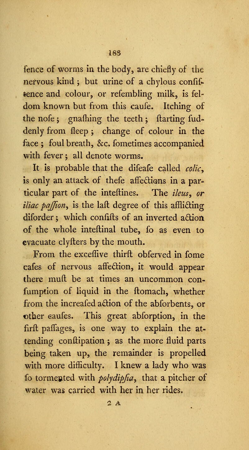 fence of worms in the body, are chiefly of the neivous kind ; but urine of a chylous confit tence and colour, or refembling milk, is fel- dom known but from this caufe. Itching of the nofe j gnafhing the teeth ; ftarting fud- denly from fleep ; change of colour in the face ; foul breath, &c. fometimes accompanied with fever; all denote worms. It is probable that the difeafe called coUcy is only an attack of thefe affeftions in a par- ticular part of the inteftines. The ileus, or iliac paffion, is the lafl degree of this afflifting diforder; which confifts of an inverted adion of the whole inteflinal tube, fo as even to evacuate clyfters by the mouth. From the exceflive thirft obferved in fome cafes of nervous affedion, it would appear there mull be at times an uncommon con- fumption of liquid in the ftomach, whether from the increafed action of the abforbents, or other eaufes. This great abforption, in the firfl paiTages, is one way to explain the at- tending conllipation j as the more fluid parts being taken up, the remainder is propelled with more difliculty. I knew a lady who was fo tormented with polydipfia, that a pitcher of water was carried with her in her rides. 2 A