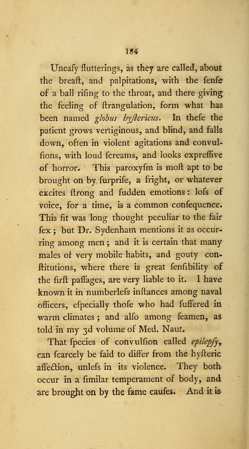 184? XJneafy flutterings, as they are called, about the bread, and palpitations, with the fenfe of a ball rifing to the throat, and there giving the feeling of ftrangulation, form what has been named globus hyjlericus. In thefe the patient grows vertiginous, and blind, and falls down, often in violent agitations and convul- fions, with loud fcreams, and looks expreffive of horror. This paroxyfm is moft apt to be brought on by furprife, a fright, or whatever excites ftrong and fudden emotions: lofs of voice, for a time, is a common confequence. This fit was long thought peculiar to the fair fex ; but Dr. Sydenham mentions it as occur- ring among men ; and it is certain that many males of very mobile habits, and gouty con- ftitutions, where there is great fenfibihty of the firfl: paflages, are very liable to it. I have known it in numberlefs inftances among naval officers, efpecially thofe who had fuffered in warm climates j and alfo among feamen, as told in my 3d volume of Med. Naut. That fpecies of convulfion called epilepfy^ can fcarcely be faid to differ from the hyfteric affeftion, unlefs in its violence. They both occur in a fimilar temperament of body, and are brought on by the fame caufes. And it is^