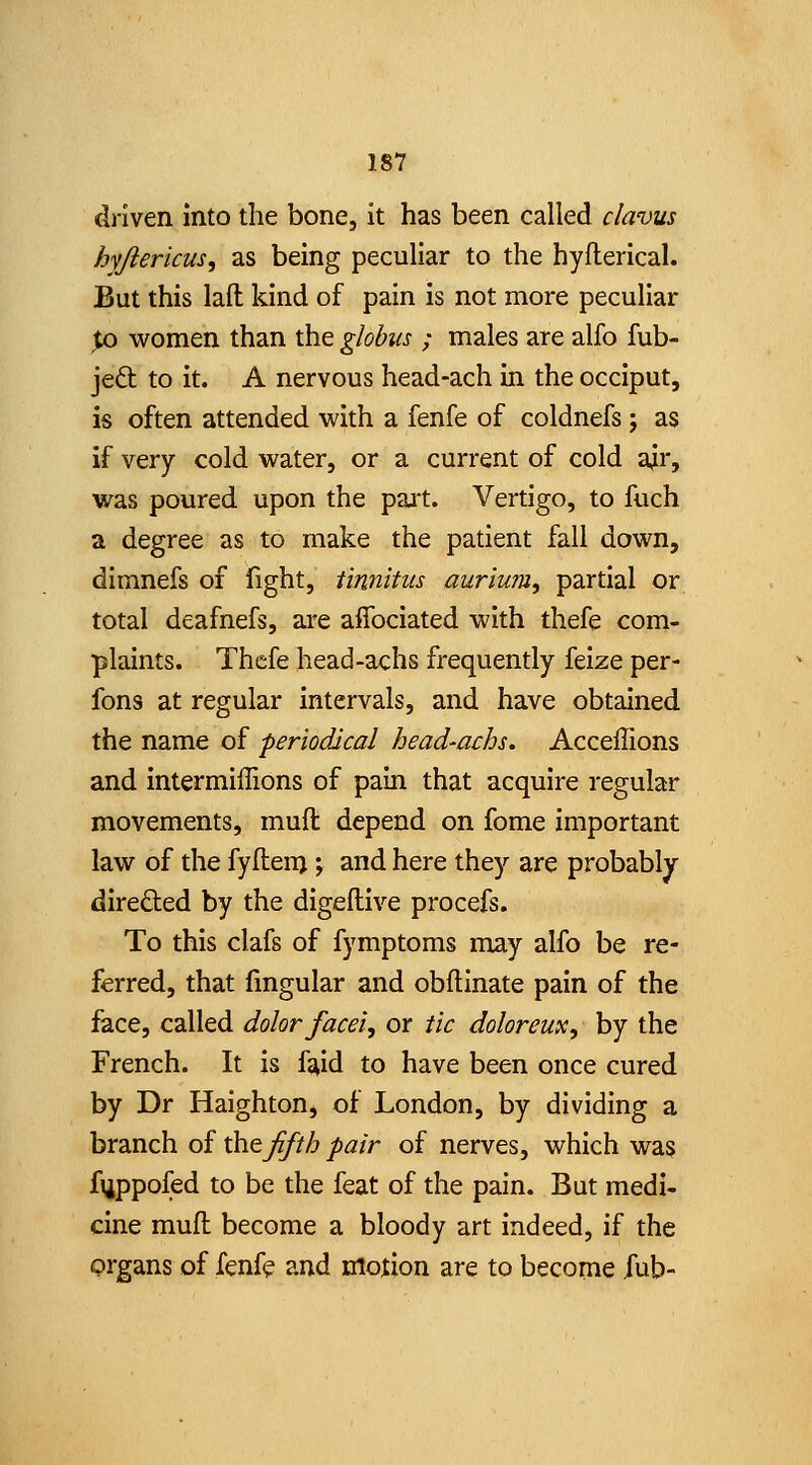 driven into the bone, it has been called clavus hyjierkus, as being peculiar to the hyfterlcal. But this laft kind of pain is not more peculiar pQ women than the globus ; males are alfo fub- je6t; to it. A nervous head-ach in the occiput, is often attended with a fenfe of coldnefs ; as if very cold water, or a current of cold ajr, was poured upon the part. Vertigo, to fuch a degree as to make the patient fall down, dimnefs of fight, tinnitus aurium, partial or total deafnefs, are affociated with thefe com- plaints. Thefe head-achs frequently feize per- fons at regular intervals, and have obtained the name of periodical head-achs. Acceffions and intermiffions of pain that acquire regular movements, muft depend on fome important law of the fyflenj; and here they are probably direded by the digellive procefs. To this clafs of fymptoms may alfo be re- ferred, that fmgular and obflinate pain of the face, called dolor facei, or tic doloreux, by the French. It is faid to have been once cured by Dr Haighton, of London, by dividing a branch of \Sitfifth pair of nerves, which was fiippofed to be the feat of the pain. But medi- cine muft become a bloody art indeed, if the organs of fenfe and motion are to become iub-