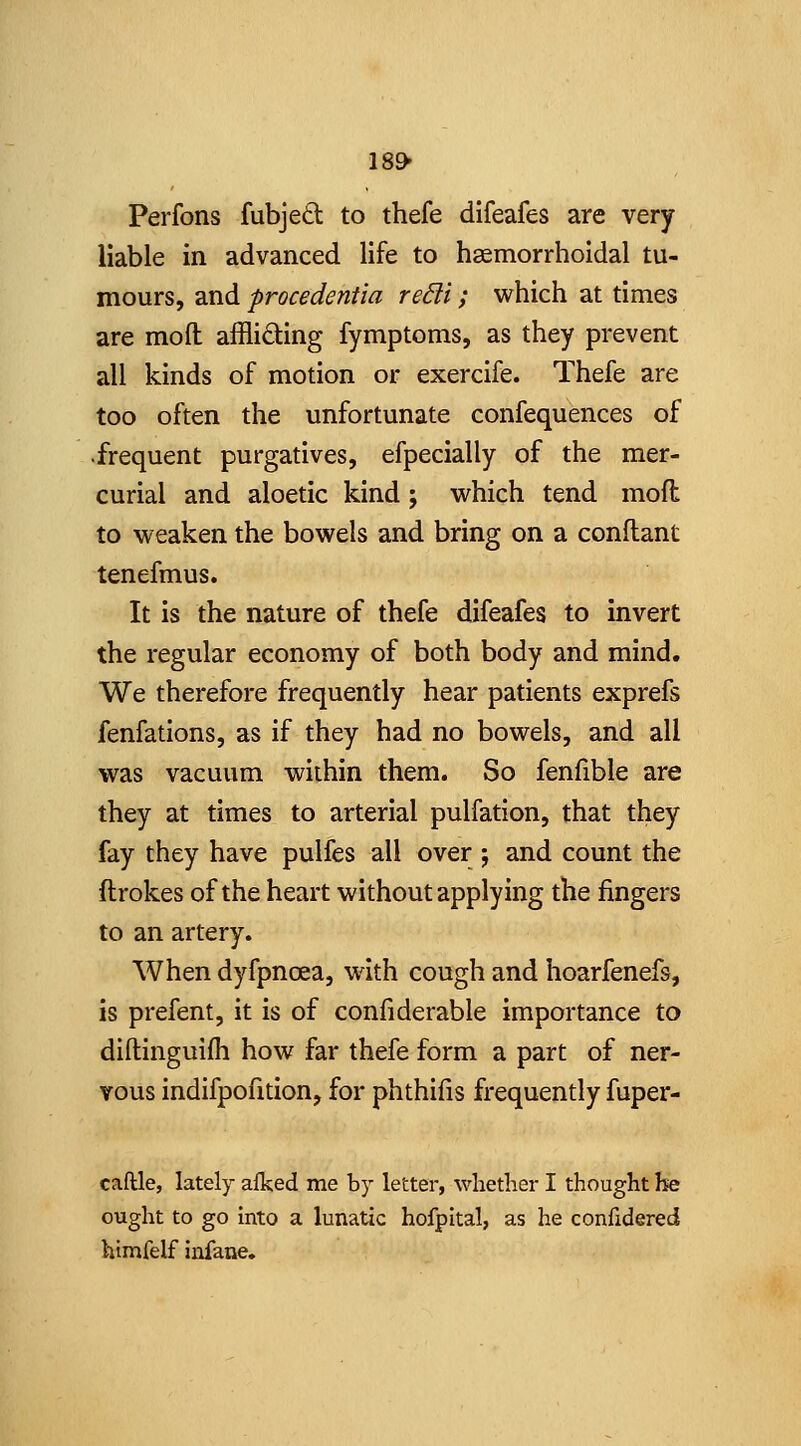 ISO* Perfons fubjedl to thefe difeafes are very liable in advanced life to hsemorrholdal tu- mours, and procedentia re6li; which at times are mod affliding fymptoms, as they prevent all kinds of motion or exercife. Thefe are too often the unfortunate confequences of •frequent purgatives, efpecially of the mer- curial and aloetic kind; which tend moft to weaken the bowels and bring on a conflant tenefmus. It is the nature of thefe difeafes to invert the regular economy of both body and mind. We therefore frequently hear patients exprefs fenfations, as if they had no bowels, and all was vacuum within them. So fenfible are they at times to arterial pulfation, that they fay they have pulfes all over j and count the ftrokes of the heart without applying the fingers to an artery. When dyfpncea, with cough and hoarfenefs, is prefent, it is of confiderable importance to diftinguifli how far thefe form a part of ner- vous indifpofition, for phthifis frequently fuper- caftle, lately afked me by letter, whether I thought he ought to go into a lunatic hofpital, as he confidered htmfelf infane.