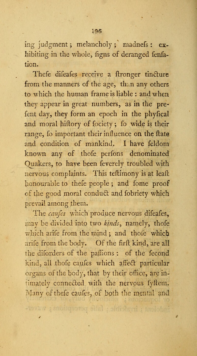 ing judgment; melancholy;' madnefs: ex- hibiting in the whole, ligns of deranged fenfa- tion. Thefe difeafes receive a ftronger tindure from the manners of the age, thun any others to which the human frame is liable : and when they appear in great numbers, as in the pre- fent day, they form an epoch in the phyfical and moral hiftory of fociety ; fo wide is their range, fo important their influence on the flate and condition of mankind. I have feldom known any of thofe perfons denominated Quakers, to have been feverely troubled with nervous complaints. This teflimony is at lead bonourable to thefe people ; and fome proof of the good moral conduft and fobriety which prevail among them. The caiifes which produce nervous difeafes, may be divided into two k'lnds^ namely, thofe which arife from the mind ; and thofe which arife from the body. Of the firft kind, are all the diforders of the paffions : of the fecond kind, all thofe caufes which affeft particular organs of the body, that by their office, are in- timately connected with the nervous fyftem. ?vTany of thefe caufes, of both the mental and