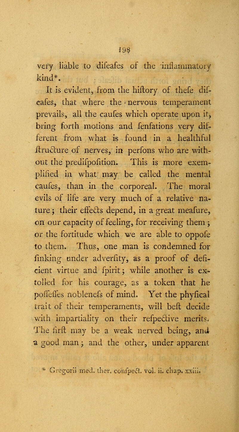 199 very liable to difeafes of the inflaminatory kind*. It is evident, from the hiflory of thefe dif- eafes, that where the > nervous temperament prevails, all the caufes which operate upon It, bring forth motions and fenfations very dif- ferent from what is found in a healthful flruclure of nerves, in perfons who are with- out the predifpofition. This is more exem- plified in what may be called the mental caufes, than in the corporeal. The moral evils of life are very much of a relative na- ture j their effefts depend. In a great meafure, on our capacity of feeling, for receiving them 5 or the fortitude which we are able to oppofe to them. Thus, one man is condemned for fmking under adverfity, as a proof of defi- cient virtue and fpirit; while another is ex- tolled for his courage, as a token that he poiTefTes noblenefs of mind. Yet the phyfical trait of their temperaments, will beft decide with impartiality on their refpeclive merits. The lirfl may be a weak nerved being, and a good man j and the other, under apparent * Gregorii med. ihei% confpeif^. vol. ii. chap. xxIII,