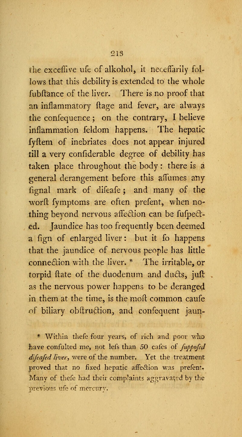 she exceflive ufe of alkohol, it neceffarily fol- lows that this debility is extended to the whole fubflance of the liver. There is no proof that an inflammatory ftage and fever, are always the confequence; on the contrary, I believe inflammation feldom happens. The hepatic fyflem of inebriates does not appear injured till a very confiderable degree of debility has taken place throughout the body: there is a general derangement before this affumes any fignal mark of difeafe; and many of the worft fymptoms are often prefent, when nor- thing beyond nervous affeftion can be fufped- ed. Jaundice has too frequently been deemed a fign of enlarged liver: but it fo happens that the jaundice of nervous people has little connection with the liver. * The irritable, or torpid ftate of the duodenum and duds, jufi: as the nervous power happens to be deranged in them at the time, is the mort common caufe of biliary obftrudion, and confequent jaun- * Within thefe four years, of rich and poor who have confalted ine, not lefs than 50 cafes of fuppofe(l dijeafed Iher, were of the number, Yet the treatment proved that no fixed hepatic affeflion was prefent. Many of thefe had their complaints aggravated by the 'orevioiis ufe of mcrcurv.