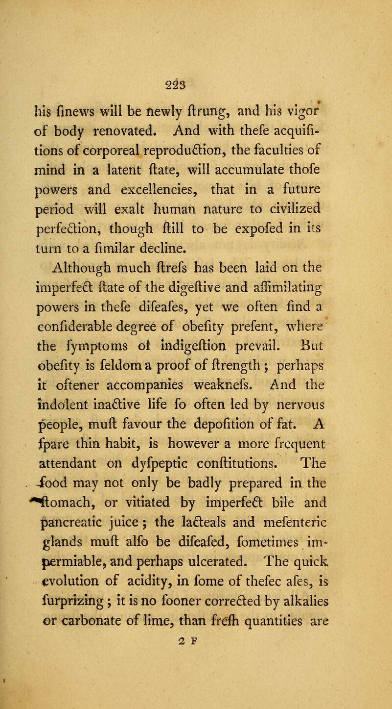 his fmevvs will be newly flrung, and his vigor of body renovated. And with thefe acquifi- tions of corporeal reproduftion, the faculties of mind in a latent ftate, will accumulate thofe pov/ers and excellencies, that in a future period will exalt human nature to civilized perfedion, though ftill to be expofed in its turn to a fitnilar decline. Although much ftrefs has been laid on the imperfeft ftate of the digeftive and ailimilating powers in thefe difeafes, yet we often find a confiderable degree of obefity prefent, where the fymptoms of indigeftion prevail. But obefity is feldom a proof of ftrength j perhaps it oftener accompanies weaknefs. And the indolent inadive life fo often led by nervous people, muft favour the depofition of fat. A fpare thin habit, is however a more frequent attendant on dyfpeptic conftitutions. The . -food may not only be badly prepared in the ^omach, or vitiated by imperfect bile and pancreatic juice j the ladteals and mefenteric glands muft alfo be difeafed, fometimes im- jiermiable, and perhaps ulcerated. The quick evolution of acidity, in fome of thefec afes, is furprizing; it is no fooner correded by alkalies or carbonate of lime, than frefh quantities are 2 F