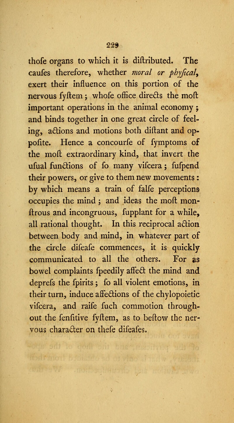 225 thofe organs to which it is diflributed. The caufes therefore, whether moral or phyjical^ exert their influence on this portion of the nervous fyflem j whofe office dire£ts the mod important operations in the animal economy j and binds together in one great circle of feel- ing, actions and motions both diftant and op- pofite. Hence a concourfe of fymptoms of the moft extraordinary kind, that invert the ufual functions of fo many vifcera; fufpend their powers, or give to them new movements: by which means a train of falfe perceptions occupies the mind ; and ideas the moft mon- ftrous and incongruous, fupplant for a while, all rational thought. In this reciprocal adion between body and mind, in whatever part of the circle difeafe commences, it is quickly communicated to all the others. For as bowel complaints fpeedily affeft the mind and deprefs the fpirits; fo all violent emotions, in their turn, induce affections of the chylopoietic vifcera, and raife fuch commotion through- out the fenfitive fyftem, as to beftow the ner- vous charader on thefe difeafes.