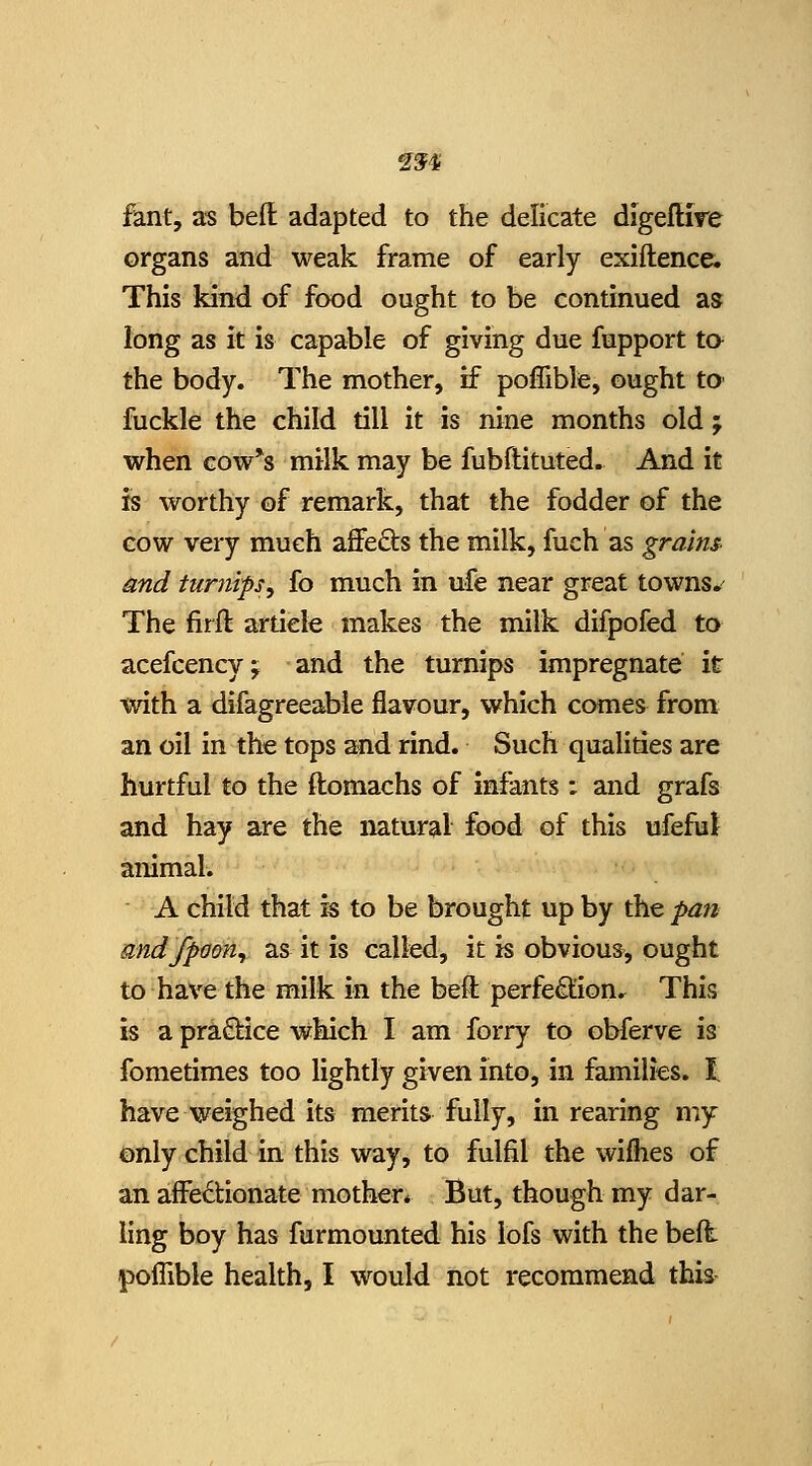 fant, as beft adapted to the delicate digeftire organs and weak frame of early exiftence. This kind of food ought to be continued as long as it is capable of giving due fupport to^ the body. The mother, if poflibfe, ought tO' fuckle the child till it is nine months old; when cow's milk may be fubftituted. And it is worthy of remark, that the fodder of the cow very much affeds the milk, fuch as grains and turnips^ fo much in ufe near great towns*^ The firft article makes the milk difpofed to acefcencyj and the turnips impregnate it with a difagreeable flavour, which comes from an oil in the tops and rind. Such qualities are hurtful to the ftomachs of infants : and grafs and hay are the natural food of this ufeful animal. A child that is to be brought up by the pati andfpmn^ as it is called, it is obvious, ought to have the milk in the befl; perfection. This is a pra£lice which I am forry to obferve is fometimes too lightly given into, in families, t have weighed its merits fully, in rearing my only child in this way, to fulfil the wilhes of an affedionate mothen But, though my dar- ling boy has furmounted his lofs with the belt poflible health, I would not recommend thia-