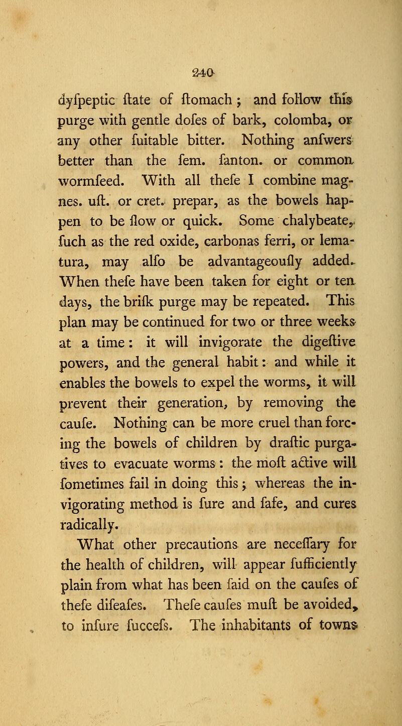 dyfpeptic ftate of ftomach; and foHow this purge with gentle dofes of bark, colomba, or any other fuitable bitter. Nothing anfwers better than the fern, fanton. or commoa wormfeed. With all thefe I combine mag- nes. uft. or cret. prepar, as the bowels hap- pen to be flow or quick. Some chalybeate,- fuch as the red oxide, carbonas ferri, or lema- tura, may alfo be advantageoufly added.^ When thefe have been taken for eight or ten days, the brilk purge may be repeated. This plan may be continued for two or three weeks at a time: it will invigorate the digeflive powers, and the general habit: and while it enables the bowels to expel the worms,^ it will prevent their generation, by removing the caufe. Nothing can be more cruel than forc- ing the bowels of children by draftic purga- tives to evacuate worms : the mofl adive will fometimes fail in doing this; whereas the in- vigorating method is fure and fafe, and cures radically. What other precautions are neceflary for the health of children, will appear fufficiently plain from what has been faid on the caufes of thefe difeafes. Thefe caufes mull be avoided,