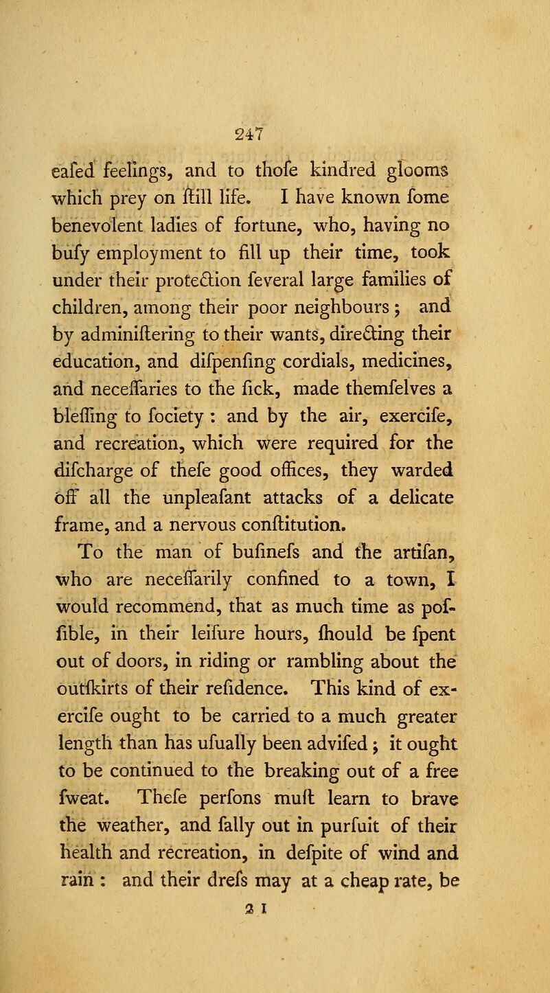 eafed feelings, and to thofe kindred glooms which prey on ftill life. I have known fome benevolent ladies of fortune, who, having no bufy employment to fill up their time, took under their proteftion feveral large families of children, among their poor neighbours ; and by adminillering to their wants, directing their education, and difpenfing cordials, medicines, and necelTaries to the fick, made themfelves a blefling to fociety : and by the air, exercife, and recreation, which were required for the difcharge of thefe good offices, they warded bS all the unpleafant attacks of a delicate frame, and a nervous conftitution. To the man of bufinefs and the artifan, who are neceffarily confined to a town, I would recommend, that as much time as pof- iible, in their leifure hours, fhould be fpent out of doors, in riding or rambling about the outlkirts of their refidence. This kind of ex- ercife ought to be carried to a much greater length than has ufually been advifed j it ought to be continued to the breaking out of a free fweat. Thefe perfons mufl learn to brave the weather, and fally out in purfuit of their health and recreation, in defpite of wind and raiii: and their drefs may at a cheap rate, be 3 I